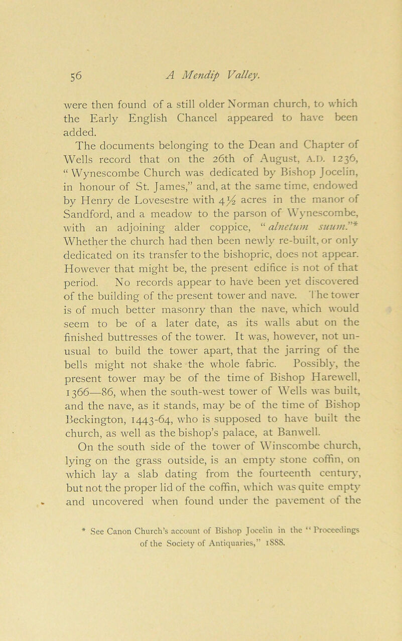 were then found of a still older Norman church, to which the Early English Chancel appeared to have been added. The documents belonging to the Dean and Chapter of Wells record that on the 26th of August, A.D. 1236, “ Wynescombe Church was dedicated by Bi.shop Jocelin, in honour of St. James,” and, at the same time, endowed by Henry de Lovesestre with 4j4 acres in the manor of Sandford, and a meadow to the parson of W ynescombe, with an adjoining alder coppice, “ abieUivi suuml'* Whether the church had then been newly re-built, or only dedicated on its transfer to the bishopric, does not appear. However that might be, the present edifice is not of that period. No records appear to have been yet discovered of the building of the present tower and nave. 'I he tower is of much better masonry than the nave, which would seem to be of a later date, as its walls abut on the finished buttresses of the tower. It was, however, not un- usual to build the tower apart, that the jarring of the bells might not shake the whole fabric. Possibly, the present tower may be of the time of Bishop Harewell, 1366—86, when the south-west tower of Wells was built, and the nave, as it stands, may be of the time of Bishop Beckington, 1443-64, who is supposed to have built the church, as well as the bishop’s palace, at Banwell. On the south side of the tower of in scorn be church, lying on the grass outside, is an empty stone coffin, on Avhich lay a slab dating from the fourteenth centur\', but not the proper lid of the coffin, which was quite empt}’ and uncovered when found under the pavement of the * See Canon Church’s account of Bishop Jocelin in the “ Proceedings of the Society of Antiquaries,” iSSS.