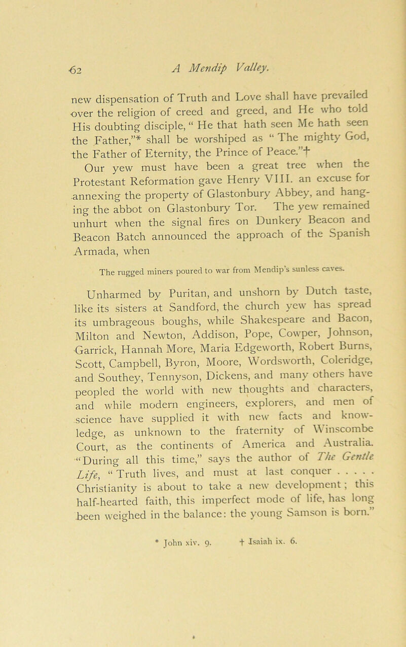new dispensation of Truth and Love shall have prevailed over the religion of creed and greed, and He who told His doubting disciple, “ He that hath seen Me hath seen the Father,”* shall be worshiped as “ The mighty God, the Father of Eternity, the Prince of Peace.”+ Our yew must have been a great tree when the Protestant Reformation gave Henry VIII. an excuse for annexing the property of Glastonbury Abbey, and hang- ing the abbot on Glastonbury Tor. The yew remained unhurt when the signal fires on Dunkery Beacon and Beacon Batch announced the approach of the Spanish Armada, when The rugged miners poured to war from Mendip’s sunless caves. Unharmed by Puritan, and unshorn by Dutch taste, like its sisters at Sandford, the church yew has spread its umbrageous boughs, while Shakespeare and Bacon, Milton and Newton, Addison, Pope, Cowper, Johnson, Garrick, Hannah More, Maria Edgeworth, Robert Burns, Scott, Campbell, Byron, Moore, Wordsworth, Coleridge, and Southey, Tennyson, Dickens, and many others ha\e peopled the world with new thoughts and characters, and while modern engineers, explorers, and men of science have supplied it with new' facts and know- ledge, as unknown to the fraternity of \\ inscombe Court, as the continents of America and Australia. “During all this time,” says the author of The Gentle Life, “ Truth lives, and must at last conquer Christianity is about to take a new' development; this half-hearted faith, this imperfect mode of life, has long been weighed in the balance: the young Samson is born.” * John xiv. 9. •f Isaiah ix. 6.