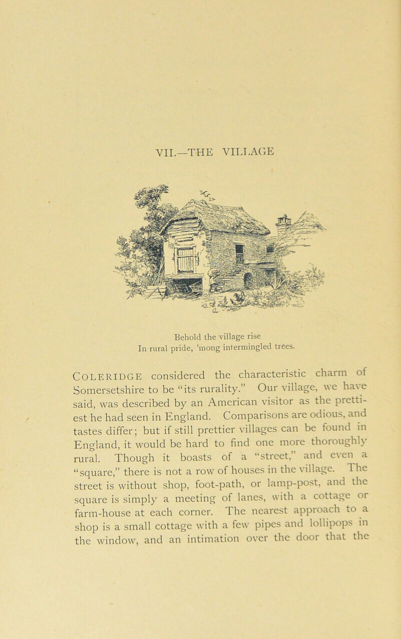 VII.—THE VILLAGE Behold the village rise In rural pride, ’mong intermingled trees. Coleridge considered the characteristic charm of Somersetshire to be “its rurality.” Our village, we ha\e said, was described by an American visitor as the pretti- est he had seen in Kngland. Comparisons are odious, and tastes differ; but if still prettier villages can be found in England, it w'^ould be hard to find one more thoroughly rural. Though it boasts of a “street, and e\en a “square,” there is not a row' of houses in the village. The street is without .shop, foot-path, or lamp-post, and the square is simply a meeting of lanes, with a cottage or farm-house at each corner. The nearest appioach to a shop is a small cottage with a few pipes and lollipops m the w'indow, and an intimation o\’cr the dooi that the
