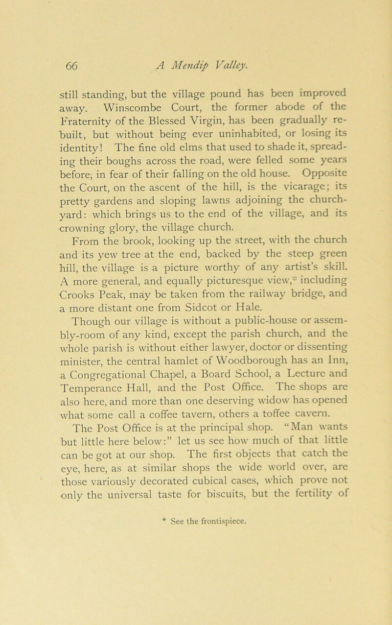 still standing, but the village pound has been improved away. Winscombe Court, the former abode of the Fraternity of the Blessed Virgin, has been gradually re- built, but without being ever uninhabited, or losing its identity! The fine old elms that used to shade it, spread- ing their boughs across the road, were felled some years before, in fear of their falling on the old house. Opposite the Court, on the ascent of the hill, is the vicarage; its pretty gardens and sloping lawns adjoining the church- yard: which brings us to the end of the village, and its crowning glory, the village church. From the brook, looking up the street, with the church and its yew tree at the end, backed by the steep green hill, the village is a picture worthy of any artist’s skill. A more general, and equally picturesque view,* including Crooks Peak, may be taken from the railway bridge, and a more distant one from Sidcot or Hale. Though our village is without a public-house or assem- bly-room of any kind, except the parish church, and the whole parish is without either lawyer, doctor or dissenting minister, the central hamlet of Woodborough has an Inn, a Congregational Chapel, a Board School, a Lecture and Temperance Hall, and the Post Office. The shops are also here, and more than one deserving widow has opened what some call a coffee tavern, others a toffee cavern. The Post Office is at the principal shop. “Man wants but little here below.” let us see how much of that little can be got at our shop. The first objects that catch the eye, here, as at similar shops the wide world over, are those variously decorated cubical cases, which prove not only the universal taste for biscuits, but the fertility of * See the frontispiece.