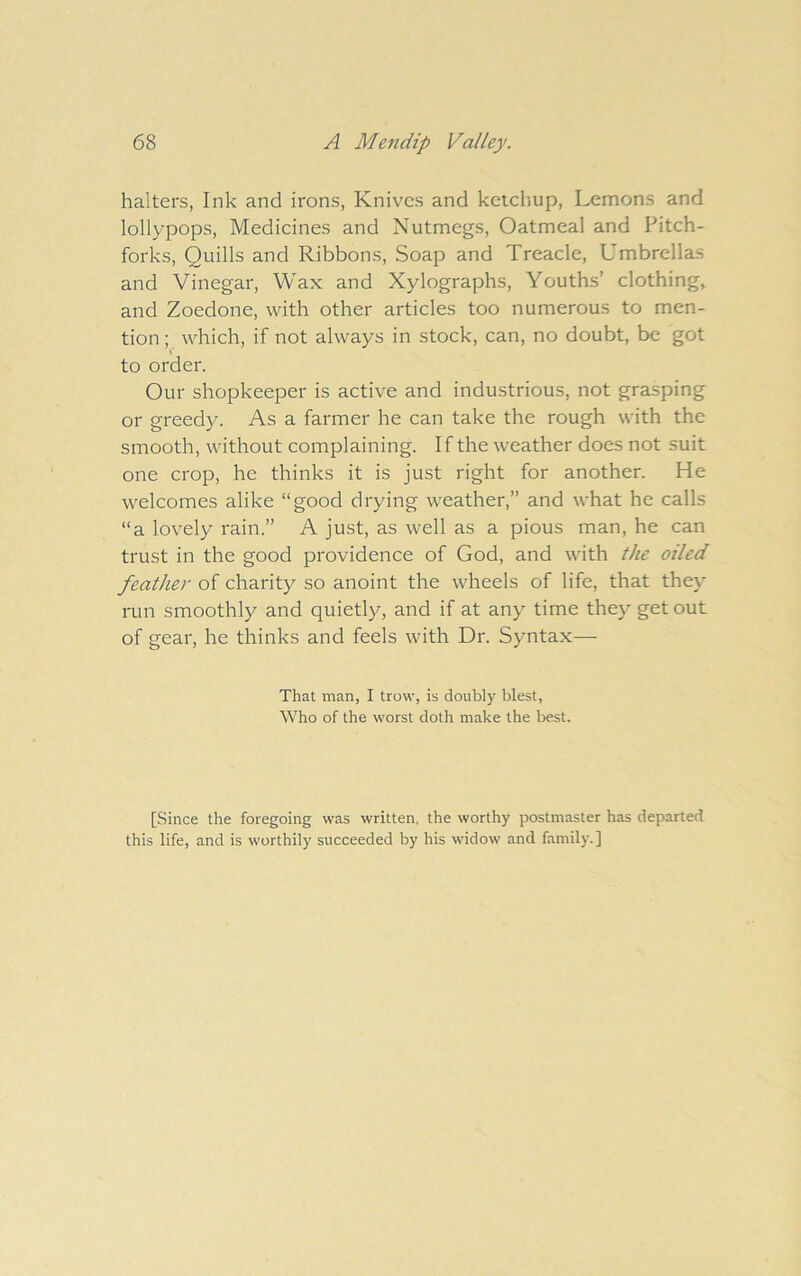 halters, Ink and irons, Knives and keicl'iup. Lemons and lollypops. Medicines and Nutmegs, Oatmeal and Pitch- forks, Quills and Ribbons, Soap and Treacle, Umbrella-S and Vinegar, Wax and Xylographs, Youths’ clothing, and Zoedone, with other articles too numerous to men- tion ; which, if not always in stock, can, no doubt, be got to order. Our shopkeeper is active and industrious, not grasping or greedy. As a farmer he can take the rough with the smooth, without complaining. If the weather does not suit one crop, he thinks it is just right for another. He welcomes alike “good drying weather,” and what he calls “a lovely rain.” A just, as well as a pious man, he can trust in the good providence of God, and with tlie oiled feather of charity so anoint the wheels of life, that they run smoothly and quietly, and if at any time they get out of gear, he thinks and feels with Dr. Syntax— That man, I trow, is doubly blest, Who of the worst doth make the best. [Since the foregoing was written, the worthy postmaster has departed this life, and is worthily succeeded by his widow and family.]