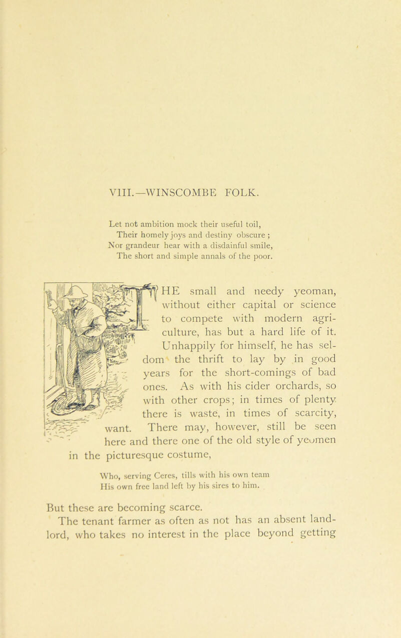 VIIL—WINSCOMBE FOLK. Let not ambition mock their useful toil, Their homely joys and destiny obscure ; Nor grandeur hear with a disdainful smile, The short and simple annals of the poor. HE small and needy yeoman, without either capital or science to compete with modern agri- culture, has but a hard life of it. Unhappily for himself, he has sel- dom the thrift to lay by in good years for the short-comings of bad ones. As with his cider orchards, so with other crops; in times of plenty there is waste, in times of scarcity, want. There may, however, still be seen here and there one of the old style of yeomen in the picturesque costume. Who, serving Ceres, tills with his own team His own free land left by his sires to him. But these are becoming scarce. The tenant farmer as often as not has an absent land- lord, who takes no interest in the place beyond getting
