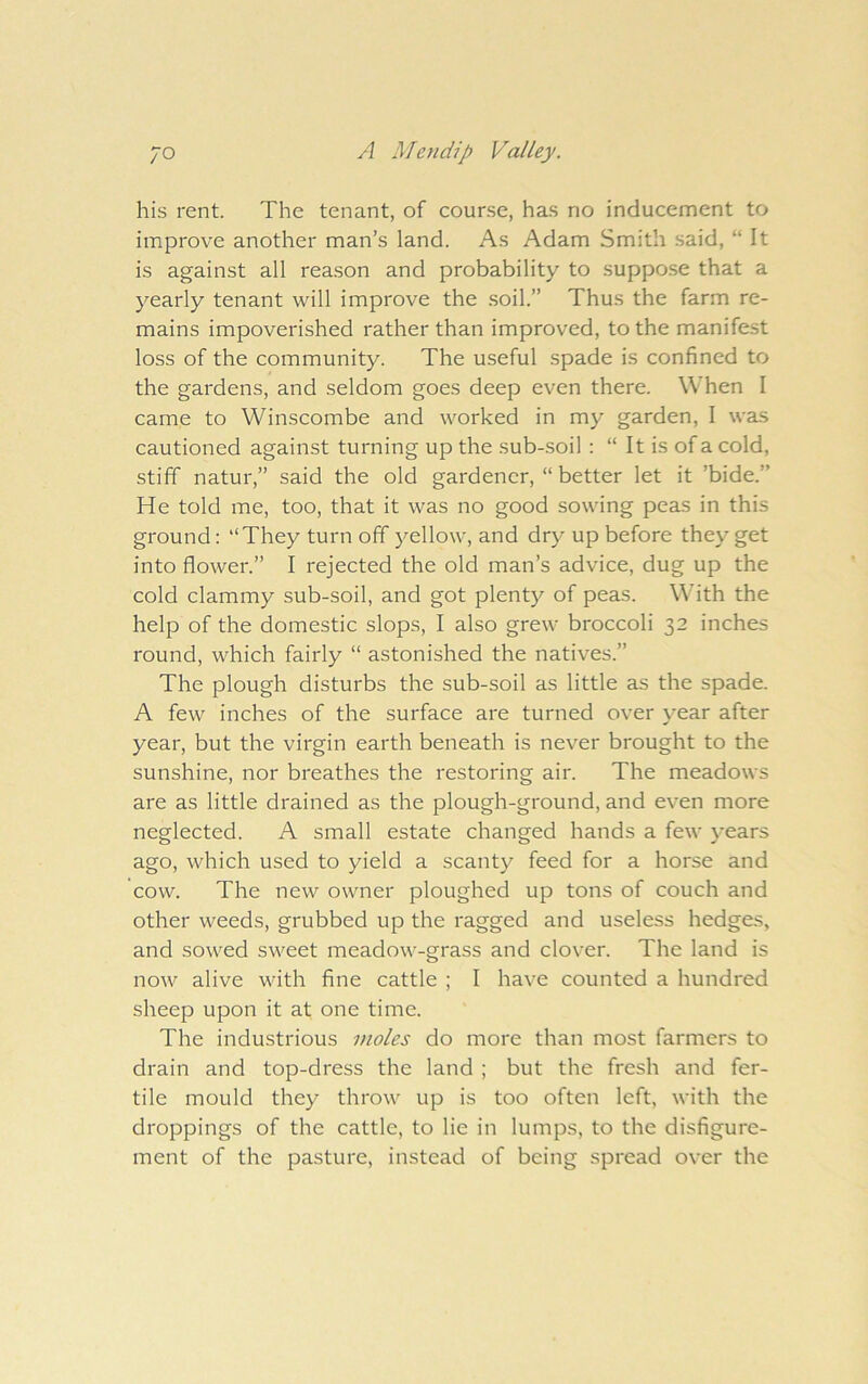 his rent. The tenant, of course, has no inducement to improve another man’s land. As Adam Smith said, “It is against all reason and probability to suppose that a yearly tenant will improve the .soil.’’ Thus the farm re- mains impoverished rather than improved, to the manifest loss of the community. The useful spade is confined to the gardens, and seldom goes deep even there. When I came to Winscombe and worked in my garden, I was cautioned against turning up the sub-soil : “ It is of a cold, stiff natur,” said the old gardener, “ better let it ’bide.” He told me, too, that it was no good sowing peas in this ground: “They turn off yellow, and dry up before they get into flower.” I rejected the old man’s advice, dug up the cold clammy sub-soil, and got plenty of peas. With the help of the domestic slops, I also grew broccoli 32 inches round, which fairly “ astonished the natives.” The plough disturbs the sub-soil as little as the spade. A few inches of the surface are turned over year after year, but the virgin earth beneath is never brought to the sunshine, nor breathes the restoring air. The meadows are as little drained as the plough-ground, and even more neglected. A small estate changed hands a few years ago, which used to yield a scanty feed for a horse and cow. The new owner ploughed up tons of couch and other weeds, grubbed up the ragged and useless hedges, and sowed sweet meadow-grass and clover. The land is now alive with fine cattle ; I have counted a hundred sheep upon it at one time. The industrious moles do more than most farmers to drain and top-dress the land ; but the fresh and fer- tile mould they throw up is too often left, with the droppings of the cattle, to lie in lumps, to the disfigure- ment of the pasture, instead of being spread over the