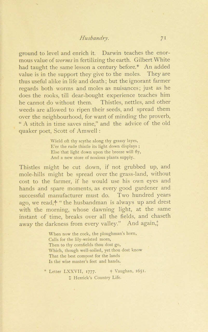 ground to level and enrich it. Darwin teaches the enor- mous value of worms in fertilizing the earth. Gilbert White had taught the same lesson a century before.* An added value is in the support they give to the moles. They are thus useful alike in life and death; but the ignorant farmer regards both worms and moles as nuisances; just as he does the rooks, till dear-bought experience teaches him he cannot do without them. Thistles, nettles, and other weeds are allowed to ripen their seeds, and spread them over the neighbourhood, for want of minding the proverb, “ A stitch in time saves nine,” and the advice of the old quaker poet, Scott of Amwell ; Wield oft thy scythe along thy grassy layes, E’er the rude thistle its light down displays ; Else that light down upon the breeze will fly. And a new store of noxious plants supply. Thistles might be cut down, if not grubbed up, and mole-hills might be spread over the grass-land, without cost to the farmer, if he would use his own eyes and hands and spare moments, as every good gardener and successful manufacturer must do. Two hundred years ago, we read,*f “ the husbandman is always up and drest with the morning, whose dawning light, at the same instant of time, breaks over all the fields, and chaseth away the darkness from every valley.” And again,! When now the cock, the ploughman’s horn, Calls for the lily-wristed morn, Then to thy cornfields thou dost go. Which, though well-soiled, yet thou dost know That the best compost for the lands Is the wise master’s feet and hands. * Letter LXXVII, 1777. f Vaughan, 1651. X Herrick’s Country Life.