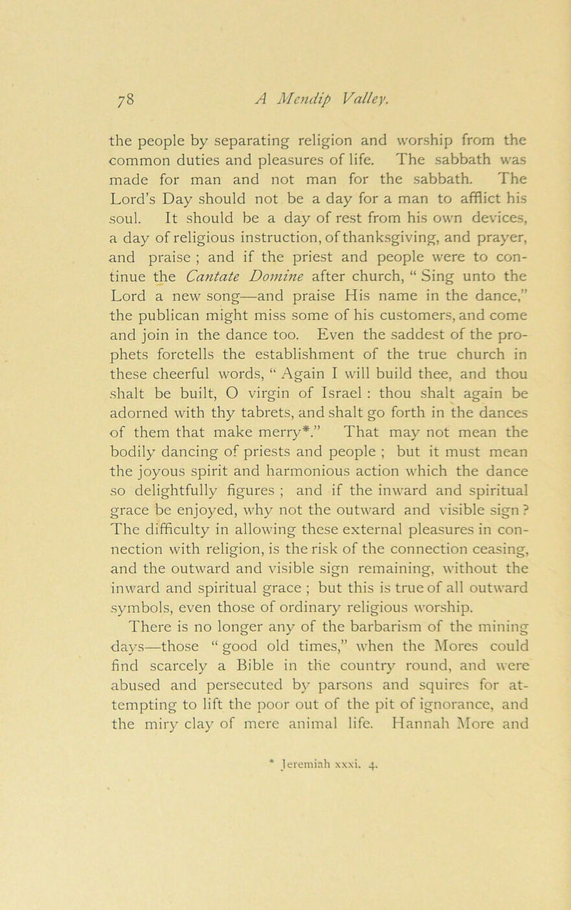 the people by separating religion and worship from the common duties and pleasures of life. The sabbath was made for man and not man for the sabbath. The Lord’s Day should not be a day for a man to afflict his soul. It should be a day of rest from his own devices, a day of religious instruction, of thank-sgiving, and prayer, and praise ; and if the priest and people were to con- tinue the Cantate Domine after church, “ Sing unto the Lord a new song—and praise His name in the dance,” the publican might miss some of his customers, and come and join in the dance too. Even the saddest of the pro- phets foretells the establishment of the true church in these cheerful words, “ Again I will build thee, and thou shalt be built, O virgin of Israel : thou shalt again be adorned with thy tabrets, and shalt go forth in the dances of them that make merry*.” That may not mean the bodily dancing of priests and people ; but it must mean the joyous spirit and harmonious action which the dance so delightfully figures ; and if the inward and spiritual grace be enjoyed, why not the outward and visible sign ? The difficulty in allowing these external pleasures in con- nection with religion, is the risk of the connection ceasing, and the outward and visible sign remaining, without the inward and spiritual grace ; but this is true of all outward symbols, even those of ordinary religious worship. There is no longer any of the barbarism of the mining days—those “ good old times,” when the Mores could find scarcely a Bible in the countiy round, and were abused and persecuted by parsons and squires for at- tempting to lift the poor out of the pit of ignorance, and the miry clay of mere animal life. Hannah More and * Jeremiah xxxi. 4.