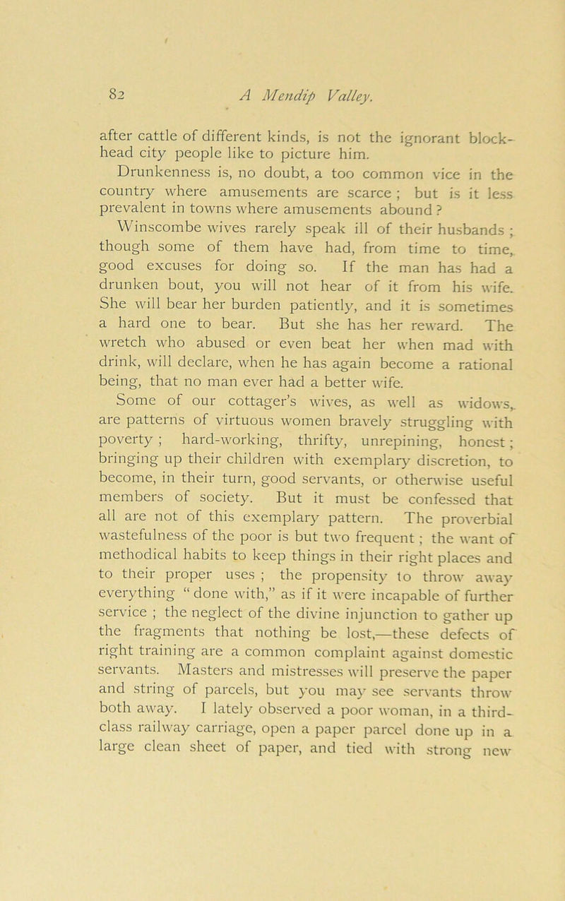 after cattle of different kinds, is not the ignorant block- head city people like to picture him. Drunkenness is, no doubt, a too common vice in the country where amusements are scarce ; but is it le.ss prevalent in towns where amusements abound ? Winscombe wives rarely speak ill of their husbands ; though some of them have had, from time to time, good excuses for doing so. If the man has had a drunken bout, you will not hear of it from his wife. She will bear her burden patiently, and it is sometimes a hard one to bear. But she has her reward. The wretch who abused or even beat her when mad with drink, will declare, when he has again become a rational being, that no man ever had a better wife. Some of our cottager’s wives, as well as widows,, are patterns of virtuous women bravely struggling with poverty ; hard-working, thrifty, unrepining, honest; bringing up their children with exemplary discretion, to become, in their turn, good servants, or otherwise useful members of society. But it must be confessed that all are not of this exemplary pattern. The proverbial wastefulness of the poor is but two frequent; the want of methodical habits to keep things in their right places and to their proper uses ; the propensity to throw away everything “ done with,” as if it were incapable of further service ; the neglect of the divine injunction to gather up the fragments that nothing be lost,—these defects of right training are a common complaint against domestic servants. Masters and mistresses will preserve the paper and string of parcels, but you ma}' see servants throw both away. I lately observed a poor woman, in a third- class railway carriage, open a paper parcel done up in a large clean sheet of paper, and tied with stron<i new o