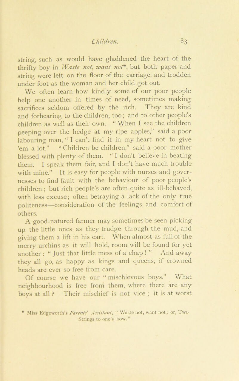 string, such as would have gladdened the heart of the thrifty boy in Waste not, want not*, but both paper and string were left on the floor of the carriage, and trodden under foot as the woman and her child got out. We often learn how kindly some of our poor people help one another in times of need, sometimes making sacrifices seldom offered by the rich. They are kind and forbearing to the children, too; and to other people’s children as well as their own. “ When I see the children peeping over the hedge at my ripe apples,” said a poor labouring man, “ I can’t find it in my heart not to give ’em a lot.” “ Children be children,” said a poor mother blessed with plenty of them. “ I don’t believe in beating them. I speak them fair, and I don’t have much trouble with mine.” It is ea.sy for people with nurses and gover- nesses to find fault with the behaviour of poor people’s children ; but rich people’s are often quite as ill-behaved, with less excuse; often betraying a lack of the only true politeness—consideration of the feelings and comfort of others. A good-natured farmer may sometimes be seen picking up the little ones as they trudge through the mud, and giving them a lift in his cart. When almost as full of the merry urchins as it will hold, room will be found for yet another : “ Just that little mess of a chap ! ” And away they all go, as happy as kings and queens, if crowned heads are ever so free from care. Of course we have our “ mi.schievous boys.” What neighbourhood is free from them, where there are any boys at all ? Their mischief is not vice ; it is at worst Miss Edgeworth’s Parents' Assistant, “ Waste not, want not; or. Two Strings to one’s Ixjw.”