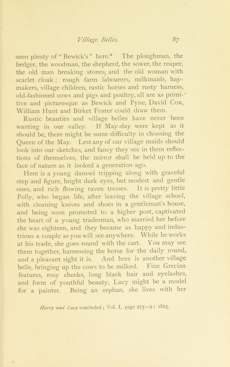 ■seen plenty of “ Bewick’s ” here* The ploughman, the hedger, the woodman, the shepherd, the sower, the reaper, the old man breaking stones, and the old woman with scarlet cloak ; rough farm labourers, milkmaids, hay- makers, village children, rustic horses and rusty harness, old-fashioned cows and pigs and poultry, all are as primi-' tive and picturesque as Bewick and Pyne, David Cox, William Hunt and Birket Foster could draw them. Rustic beauties and village belles have never been wanting in our valley. If May-day were kept as it should be, there might be some difficulty in choosing the Queen of the May. Lest any of our village maids should look into our sketches, and fancy they see in them reflec- tions of themselves, the mirror shall be held up to the face of nature as it looked a generation ago. Here is a young damsel tripping along with graceful step and figure, bright dark eyes, but modest and gentle ones, and rich flowing raven tresses. It is pretty little Polly, who began life, after leaving the village school, with cleaning knives and shoes in a gentleman’s house, and being .soon promoted to a higher post, captivated the heart of a young tradesman, who married her before she was eighteen, and they became as happy and indus- trious a couple as you will see anywhere. While he works at his trade, she goes round with the cart. You may see them together, harne.ssing the horse for the daily round, and a pleasant sight it is. And here is another village belle, bringing up the cows to be milked. Fine Grecian features, rosy cheeks, long black hair and eyelashes, and form of youthful beauty, Lucy might be a model for a painter. Being an orphan, she lives with her Harry and Lucy concluded ; Vol. I, page 275—9 ! 1825.