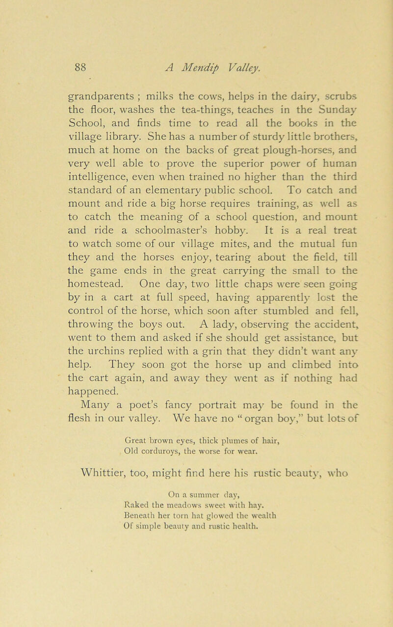 grandparents ; milks the cows, helps in the dairy, scrubs the floor, washes the tea-things, teaches in the Sunday School, and finds time to read all the books in the village library. She has a number of sturdy little brothers, much at home on the backs of great plough-horses, and very well able to prove the superior power of human intelligence, even when trained no higher than the third standard of an elementary public school. To catch and mount and ride a big horse requires training, as well as to catch the meaning of a school question, and mount and ride a schoolmaster’s hobby. It is a real treat to watch some of our village mites, and the mutual fun they and the horses enjoy, tearing about the field, till the game ends in the great carrying the small to the homestead. One day, two little chaps were seen going by in a cart at full speed, having apparently lost the control of the horse, which soon after stumbled and fell, throwing the boys out. A lady, observing the accident, went to them and asked if she should get assistance, but the urchins replied with a grin that they didn’t want any help. They soon got the horse up and climbed into the cart again, and away they went as if nothing had happened. Many a poet’s fancy portrait may be found in the flesh in our valley. We have no “ organ boy,” but lots of Great brown eyes, thick plumes of hair, Old corduroys, the worse for wear. Whittier, too, might find here his rustic beauty, who On a summer day, Raked the meadows sweet with hay. Beneath her torn hat glowed the wealth Of simple beauty and rustic health.