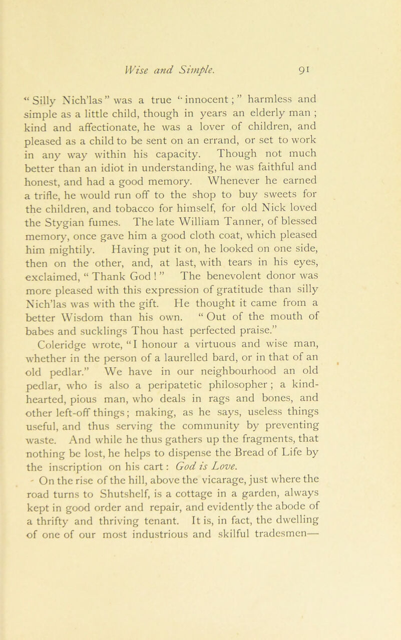 ‘Silly Nich’las ” was a true ‘-innocent;” harmless and simple as a little child, though in years an elderly man ; kind and affectionate, he was a lover of children, and pleased as a child to be sent on an errand, or set to work in any way within his capacity. Though not much better than an idiot in understanding, he was faithful and honest, and had a good memory. Whenever he earned a trifle, he would run off to the shop to buy sweets for the children, and tobacco for himself, for old Nick loved the Stygian fumes. The late William Tanner, of blessed memory, once gave him a good cloth coat, which pleased him mightily. Having put it on, he looked on one side, then on the other, and, at last, with tears in his eyes, exclaimed, “ Thank God ! ” The benevolent donor was more pleased with this expression of gratitude than silly Nich’las was with the gift. He thought it came from a better Wisdom than his own. “ Out of the mouth of babes and sucklings Thou hast perfected praise.” Coleridge wrote, “I honour a virtuous and wise man, whether in the person of a laurelled bard, or in that of an old pedlar.” We have in our neighbourhood an old pedlar, who is also a peripatetic philosopher ; a kind- hearted, pious man, who deals in rags and bones, and other left-off things; making, as he says, usele.ss things u.seful, and thus serving the community by preventing waste. And while he thus gathers up the fragments, that nothing be lost, he helps to dispense the Bread of Life by the inscription on his cart: God is Love. ' On the rise of the hill, above the vicarage, just where the road turns to Shutshelf, is a cottage in a garden, always kept in good order and repair, and evidently the abode of a thrifty and thriving tenant. It is, in fact, the dwelling of one of our most industrious and skilful tradesmen—