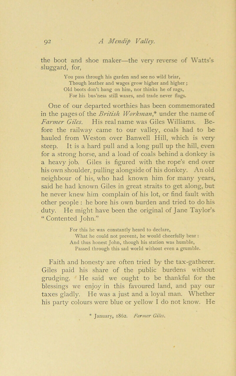 the boot and shoe maker—the very reverse of Watts’s sluggard, for, You pass through his garden and see no wild briar, Though leather and wages grow higher and higher ; Old boots don’t hang on him, nor thinks he of rags, For his bus’ness still waxes, and trade never flags. One of our departed worthies has been commemorated in the pages of the British Workman^ under the name of Farmer Giles. His real name was Giles Williams. Be- fore the railway came to our valley, coals had to be hauled from Weston over Banwell Hill, which is very steep. It is a hard pull and a long pull up the hill, even for a strong horse, and a load of coals behind a donkey is a heavy job. Giles is figured with the rope’s end over his own shoulder, pulling alongside of his donkey. An old neighbour of his, who had known him for many years> said he had known Giles in great straits to get along, but he never knew him complain of his lot, or find fault with other people : he bore his own burden and tried to do his duty. He might have been the original of Jane Taylor’s “ Contented John.” For this he was constantly heard to declare. What he could not prevent, he would cheerfully bear : And thus honest John, though his station was humble. Passed through this sad world without even a grumble. Faith and honesty are often tried by the tax-gatherer. Giles paid his share of the public burdens without grudging. He said we ought to be thankful for the blessings we enjoy in this favoured land, and paj* our taxes gladly. He was a just and a loyal man. Whether his party colours were blue or yellow I do not know. He January, 1862. Farmer Giles.