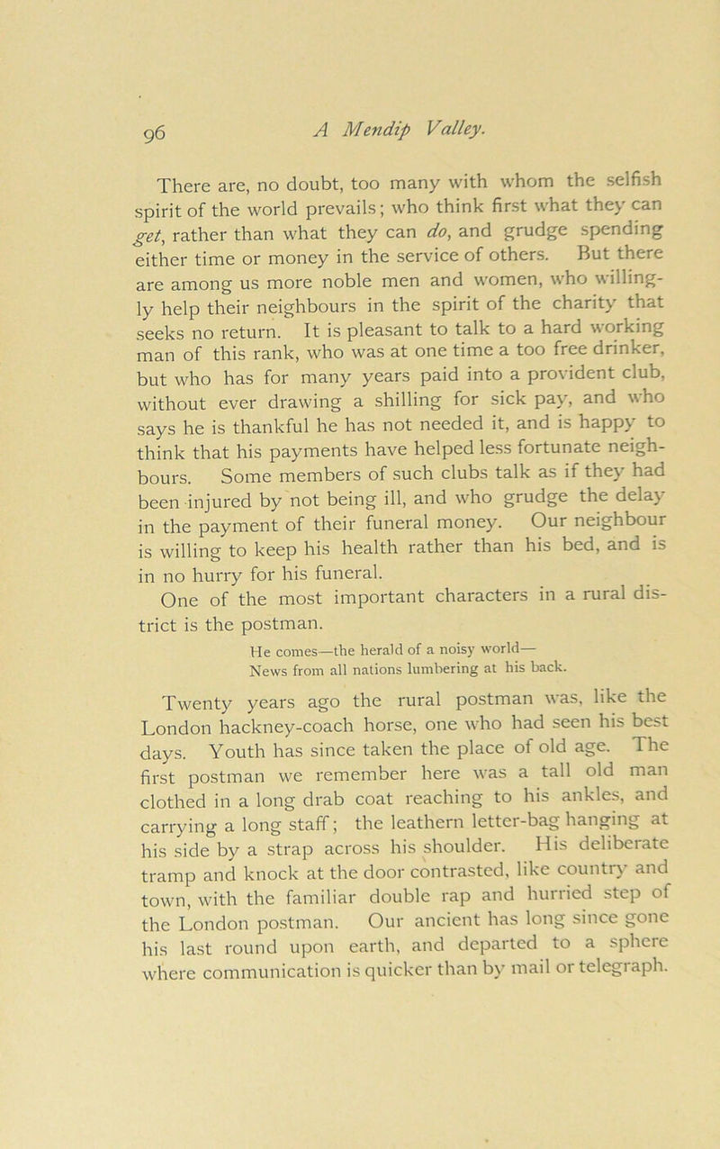 There are, no doubt, too many with whom the selfish spirit of the world prevails; who think first what they can get, rather than what they can do, and grudge spending either time or money in the service of others. But there are among us more noble men and women, who willing- ly help their neighbours in the spirit of the charity that .seeks no return. It is pleasant to talk to a hard working man of this rank, who was at one time a too free drinker, but who has for many years paid into a provident club, without ever drawing a shilling for sick pay, and who says he is thankful he has not needed it, and is happy to think that his payments have helped less fortunate neigh- bours. Some members of such clubs talk as if they'^ had been injured by not being ill, and who grudge the delay- in the payment of their funeral money. Our neighbour is willing to keep his health rather than his bed, and is in no hurry for his funeral. One of the most important characters in a rural dis- trict is the postman. He comes—the herald of a noisy world— News from all nations lumbering at his back. Twenty years ago the rural postman was, like the London hackney-coach horse, one who had seen his best days. Youth has since taken the place of old age. The first postman we remember here \vas a tall old man clothed in a long drab coat reaching to his ankles, and carrying a long staff; the leathern letter-bag hanging at his side by a strap across his shoulder. His deliberate tramp and knock at the door contrasted, like country and town, with the familiar double rap and hurried step of the London postman. Our ancient has long since gone his last round upon earth, and departed to a sphere where communication is quicker than by- mail or telegraph.