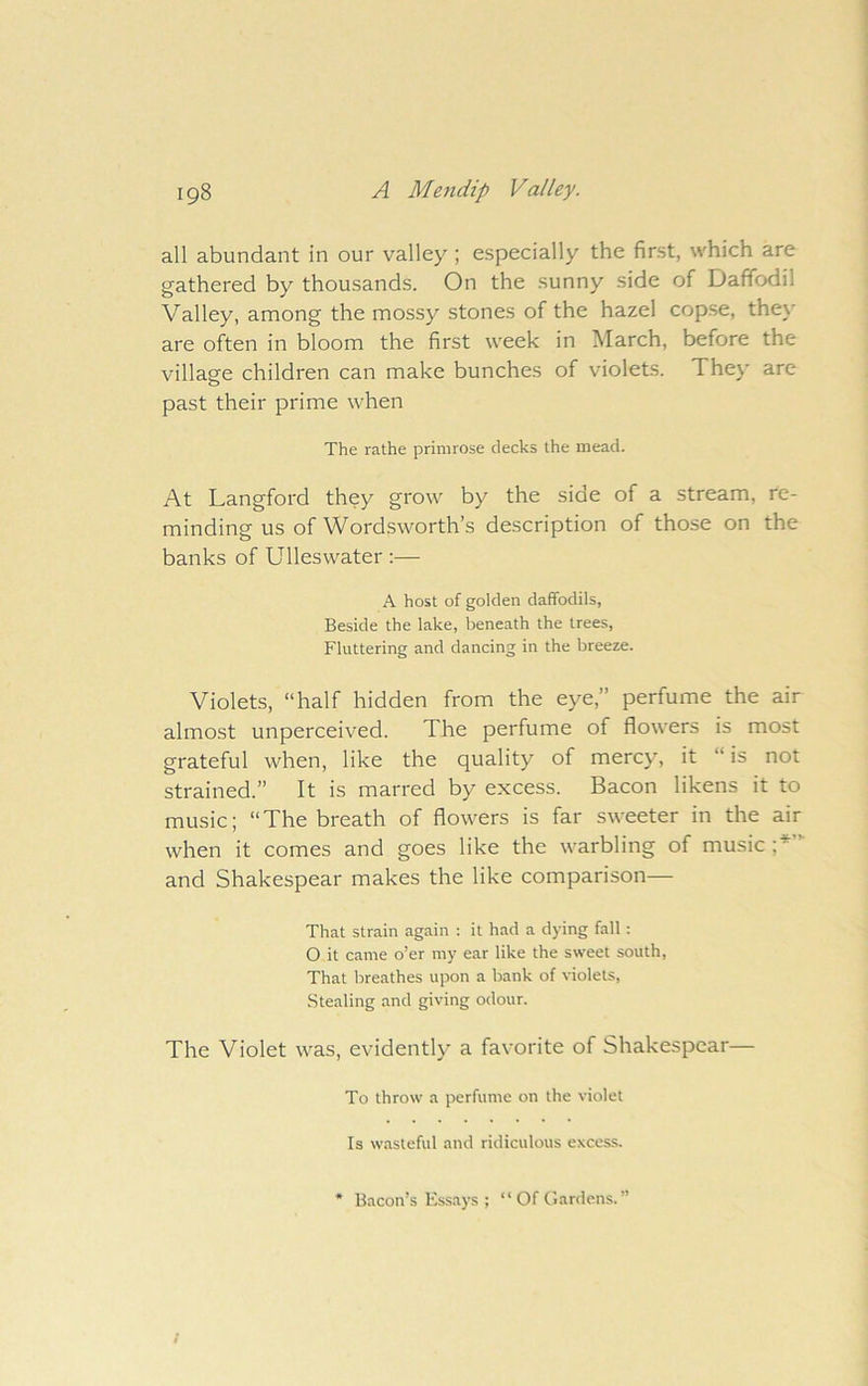 all abundant in our valley ; especially the first, which are gathered by thousands. On the sunny side of Daffodil Valley, among the mossy stones of the hazel copse, they are often in bloom the first week in March, before the village children can make bunches of violets. They are past their prime when The rathe primrose decks the mead. At Langford they grow by the side of a stream, re- minding us of Wordsworth’s description of those on the banks of Ulleswater :— A host of golden daffodils. Beside the lake, beneath the trees. Fluttering and dancing in the breeze. Violets, “half hidden from the eye,” perfume the air almost unperceived. The perfume of flowers is most grateful when, like the quality of mercy, it “ is not strained.” It is marred by excess. Bacon likens it to music; “The breath of flowers is far sweeter in the air when it comes and goes like the warbling of music V and Shakespear makes the like comparison— That strain again : it had a dying fall: O it came o’er my ear like the sweet south. That breathes upon a bank of violets. Stealing and giving odour. The Violet was, evidently a favorite of Shakespear— To throw a perfume on the violet Is wasteful and ridiculous excess. • Bacon’s Essays ; “ Of Gardens. ”