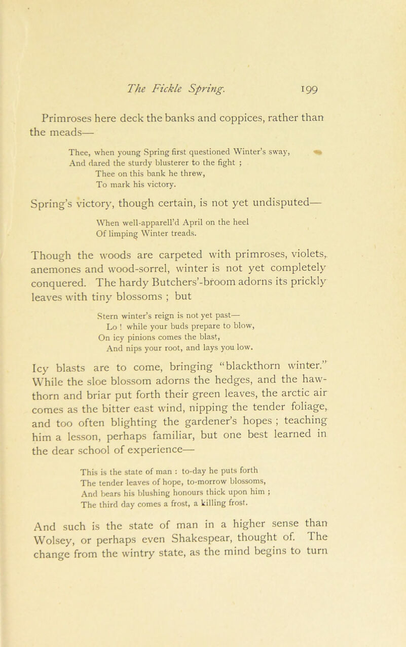 Primroses here deck the banks and coppices, rather than the meads— Thee, when young Spring first questioned Winter’s sway, ^ And dared the sturdy blusterer to the fight ; Thee on this bank he threw. To mark his victory. Spring’s victory, though certain, is not yet undisputed— When well-apparell’d April on the heel Of limping Winter treads. Though the woods are carpeted with primroses, violets,, anemones and wood-sorrel, winter is not yet completely conquered. The hardy Butchers’-broom adorns its prickly leaves with tiny blossoms ; but .Stern winter’s reign is not yet past— Lo ! while your buds prepare to blow, On icy pinions comes the blast. And nips your root, and lays you low. Icy bla.sts are to come, bringing “blackthorn winter.” While the sloe blossom adorns the hedges, and the haw- thorn and briar put forth their green leaves, the arctic air comes as the bitter east wind, nipping the tender foliage, and too often blighting the gardener’s hopes ; teaching him a lesson, perhaps familiar, but one best learned in the dear school of experience— This is the state of man : to-day he puts forth The tender leaves of hope, to-morrow blossoms. And bears his blushing honours thick upon him ; The third day comes a frost, a killing frost. And such is the state of man in a higher sense than Wolsey, or perhaps even Shakespear, thought of. The change from the wintry state, as the mind begins to turn