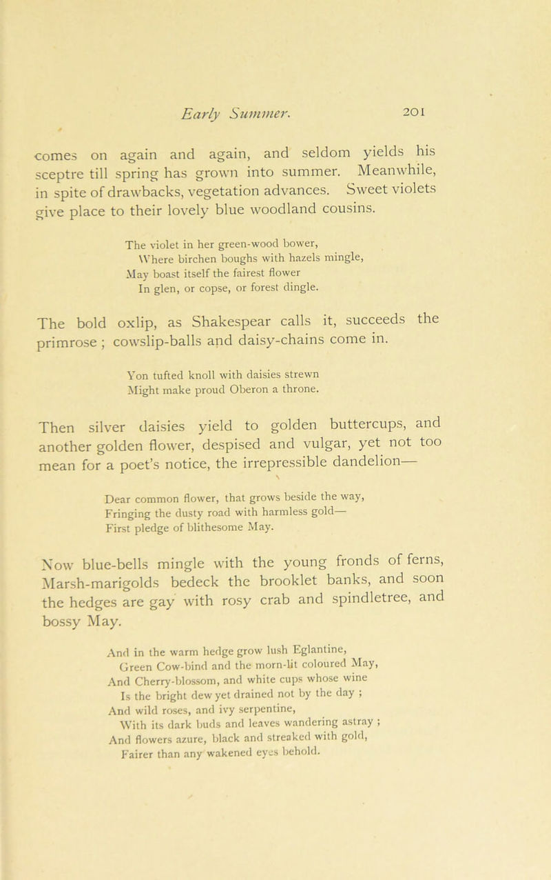 Early Summer. comes on again and again, and seldom yields his sceptre till spring has grown into summer. Meanwhile, in spite of drawbacks, vegetation advances. Sweet violets give place to their lovely blue woodland cousins. The violet in her green-wood bower. Where birchen boughs with hazels mingle. May boast itself the fairest flower In glen, or copse, or forest dingle. The bold oxlip, as Shakespear calls it, succeeds the primrose ; cowslip-balls and daisy-chains come in. Yon tufted knoll with daisies strewn Might make proud Oberon a throne. Then silver daisies yield to golden buttercups, and another golden flower, despised and vulgar, yet not too mean for a poet’s notice, the irrepressible dandelion— N Dear common flower, that grows beside the way. Fringing the dusty road with harmless gold— First pledge of blithesome May. Now blue-bells mingle with the young fronds of ferns. Marsh-marigolds bedeck the brooklet banks, and soon the hedges are gay with rosy crab and spindletree, and bossy May. And in the warm hedge grow lush Eglantine, Green Cow-bind and the morn-lit coloured May, And Cherry-blossom, and white cups whose wine Is the bright dew yet drained not by the day ; And wild roses, and ivy serpentine. With its dark buds and leaves wandering astray ; And flowers azure, black and streaked with gold. Fairer than any wakened eyes behold.
