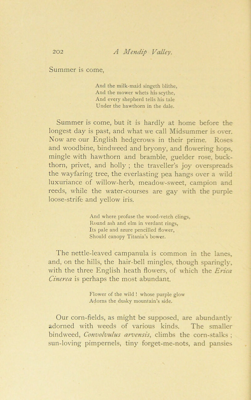 Summer is come, And the milk-maid singeth blithe, And the mower whets his scythe, And every shepherd tells his tale Under the hawthorn in the dale. Summer is come, but it is hardly at home before the longest day is past, and what we call Midsummer is over. Now are our English hedgerows in their prime. Roses and woodbine, bindweed and bryony, and flowering hops, mingle with hawthorn and bramble, guelder rose, buck- thorn, privet, and holly ; the traveller’s joy overspreads the wayfaring tree, the everlasting pea hangs over a wild luxuriance of willow-herb, meadow-sweet, campion and reeds, while the water-courses are gay with the purple loose-strife and yellow iris. And where profuse the wood-vetch clings, Round ash and elm in verdant rings. Its pale and azure pencilled flower, . Should canopy Titania’s bower. The nettle-leaved campanula is common in the lanes, and, on the hills, the hair-bell mingles, though sparingly, with the three English heath flowers, of which the Erica Cinerea is perhaps the most abundant. Flower of the wild ! whose purple glow Adorns the dusky mountain’s side. Our corn-fields, as might be supposed, are abundantl}- adorned with weeds of various kinds. The smaller bindweed. Convolvulus ai-vensis, climbs the corn-stalks ; sun-loving pimpernels, tiny forget-me-nots, and pansies
