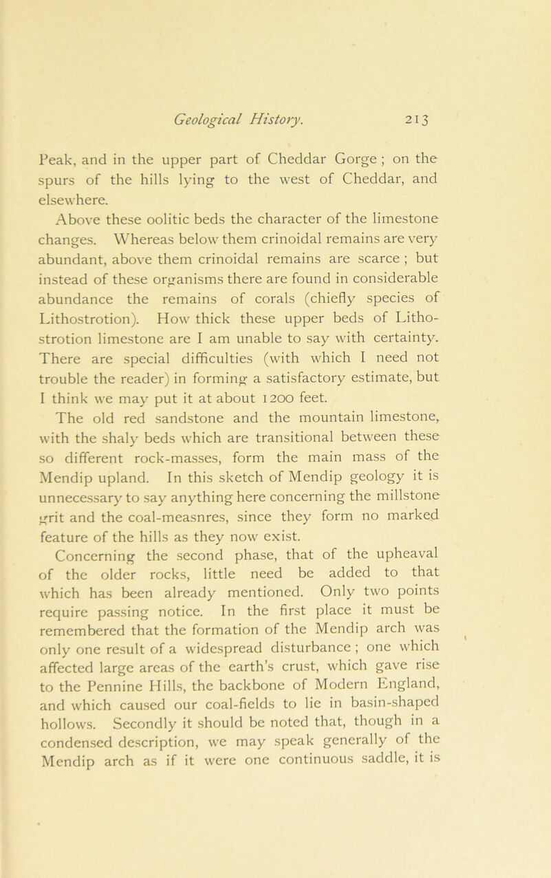 Peak, and in the upper part of Cheddar Gorge ; on the spurs of the hills lying to the west of Cheddar, and elsewhere. Above these oolitic beds the character of the limestone changes. Whereas below them crinoidal remains are very abundant, above them crinoidal remains are scarce ; but instead of these organisms there are found in considerable abundance the remains of corals (chiefly species of Lithostrotion). How thick these upper beds of Litho- strotion limestone are I am unable to say with certainty. There are special difficulties (with which I need not trouble the reader) in forming a satisfactory estimate, but 1 think we may put it at about 1200 feet. The old red sandstone and the mountain limestone, with the shaly beds which are transitional between these so different rock-masses, form the main mass of the Mendip upland. In this sketch of Mendip geology it is unnece.ssary to say anything here concerning the millstone grit and the coal-measnres, since they form no marked feature of the hills as they now exist. Concerning the .second phase, that of the upheaval of the older rocks, little need be added to that which has been already mentioned. Only tvv'O points require pa.ssing notice. In the first place it must be remembered that the formation of the Mendip arch was only one result of a widespread disturbance ; one which affected large areas of the earth’s crust, which gave rise to the Pennine Hills, the backbone of Modern England, and which caused our coal-fields to lie in basin-shaped hollow.s. Secondly it should be noted that, though in a condensed description, we may speak generally of the Mendip arch as if it were one continuous saddle, it is