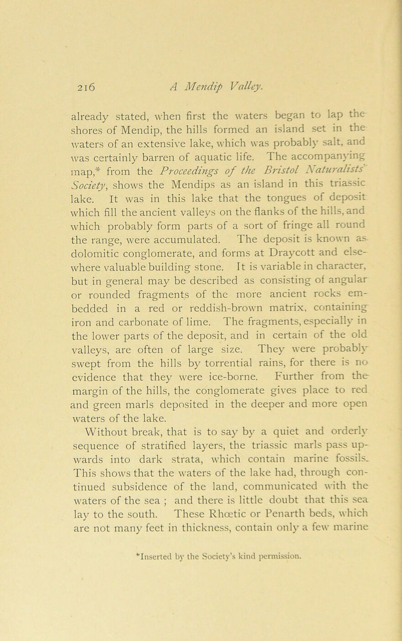 already stated, when first the waters began to lap the shores of Mendip, the hills formed an island set in the waters of an extensive lake, which was probably salt, and was certainly barren of aquatic life. The accompan\'ing map,* from the Proceedings of the Bristol B aturalists Society, shows the Mendips as an island in this triassic lake. It was in this lake that the tongues of deposit which fill the ancient valleys on the flanks of the hills, and which probably form parts of a sort of fringe all round the range, were accumulated. The deposit is known as dolomitic conglomerate, and forms at Draycott and else- where valuable building stone. It is variable in character, but in general may be described as consisting of angular or rounded fragments of the more ancient rocks em- bedded in a red or reddish-brown matrix, containing iron and carbonate of lime. The fragments, especially in the lower parts of the deposit, and in certain of the old valleys, are often of large size. They were probably swept from the hills by torrential rains, for there is no evidence that they were ice-borne. Further from the- margin of the hills, the conglomerate gives place to red and green marls deposited in the deeper and more open waters of the lake. Without break, that is to say by a quiet and orderly sequence of stratified layers, the triassic marls pass up- wards into dark strata, which contain marine fossils. This shows that the waters of the lake had, through con- tinued subsidence of the land, communicated with the waters of the sea ; and there is little doubt that this sea lay to the south. These Rhoetic or Penarth beds, which are not many feet in thickness, contain only a few marine ‘Inserted by the Society’s kind permission.