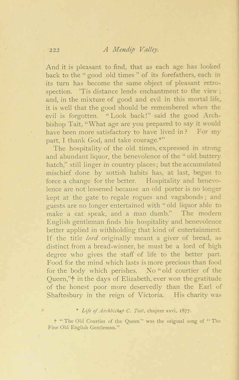 And it is pleasant to find, that as each age has looked back to the “ good old times ” of its forefathers, each in its turn has become the same object of pleasant retro- spection. ’Tis distance lends enchantment to the view ; and, in the mixture of good and evil in this mortal life, it is well that the good should be remembered when the evil is forgotten. “Look back!” said the good Arch- bishop Tait, “What age are you prepared to say it would have been more satisfactory to have lived in ? For m\' part, I thank God, and take courage.*” The hospitality of the old times, expressed in strong and abundant liquor, the benevolence of the “ old butter}- hatch,” still linger in country places; but the accumulated mischief done by sottish habits has, at last, begun to force a change for the better. Hospitalit}- and benevo- lence are not lessened because an old porter is no longer kept at the gate to regale rogues and vagabonds ; and guests are no longer entertained with “ old liquor able to make a cat speak, and a man dumb.” The modem English gentleman finds his hospitalit}- and benevolence better applied in withholding that kind of entertainment. If the title lord originally meant a giver of bread, as distinct from a bread-winner, he must be a lord of high degree who gives the staff of life to the better part. Food for the mind which lasts is more precious than food for the body which perishes. No “old courtier of the Queen,”*|* in the days of Elizabeth, ever won the gratitude of the honest poor more deservedly than the Earl of Shaftesbury in the reign of Victoria. His charit}* was * Life of .4rchbishat> C. Tiz/V, chapter xxvi, 1S77. t “ The Old Courtier of the Queen” wa.s the original song of “The Fine Old English Gentlem.an.”