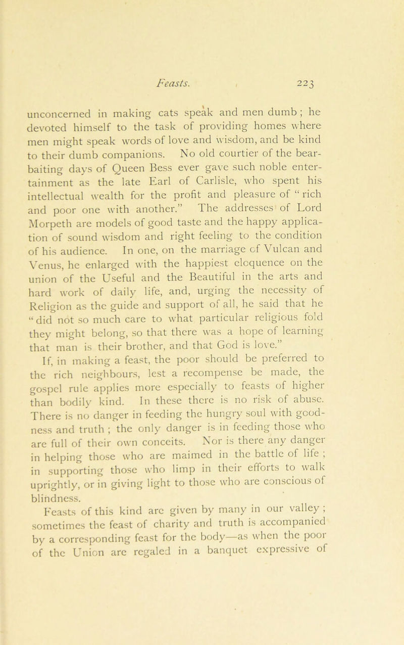 unconcerned in making cats speak and men dumb ; he devoted himself to the task of providing homes where men might speak words of love and wisdom, and be kind to their dumb companions. No old courtier of the bear- baiting days of Queen Bess ever gave such noble enter- tainment as the late Earl of Carlisle, who spent his intellectual wealth for the profit and pleasure of “ rich and poor one with another.” The addresses of Lord Morpeth are models of good taste and the happy applica- tion of sound wisdom and right feeling to the condition of his audience. In one, on the marriage of Vulcan and Venus, he enlarged with the happiest eloquence on the union of the Useful and the Beautiful in the arts and hard work of daily life, and, urging the necessity of Religion as the guide and support of all, he said that he “ did not .so much care to what particular religious fold they might belong, so that there w'as a hope of learning that man is their brother, and that God is lo\’e. If, in making a feast, the poor should be preferred to the rich neighbours, lest a recompense be made, the gospel rule applies more especially to feasts of higher than bodily kind. In these there is no risk of abuse. There is no danger in feeding the hungry soul with gcod- ne.ss and truth ; the only danger is in feeding those who are full of their own conceits. Nor is there any danger in helping those who are maimed in the battle of life , in supporting tho.se who limp in then effoits to walk uprightly, or in giving light to those who are conscious of blindness. Feasts of this kind arc given by many in our valley ; sometimes the feast of charity and truth is accompanied by a corresponding feast for the body—as when the pooi of the Union arc regaled in a banquet expressive of