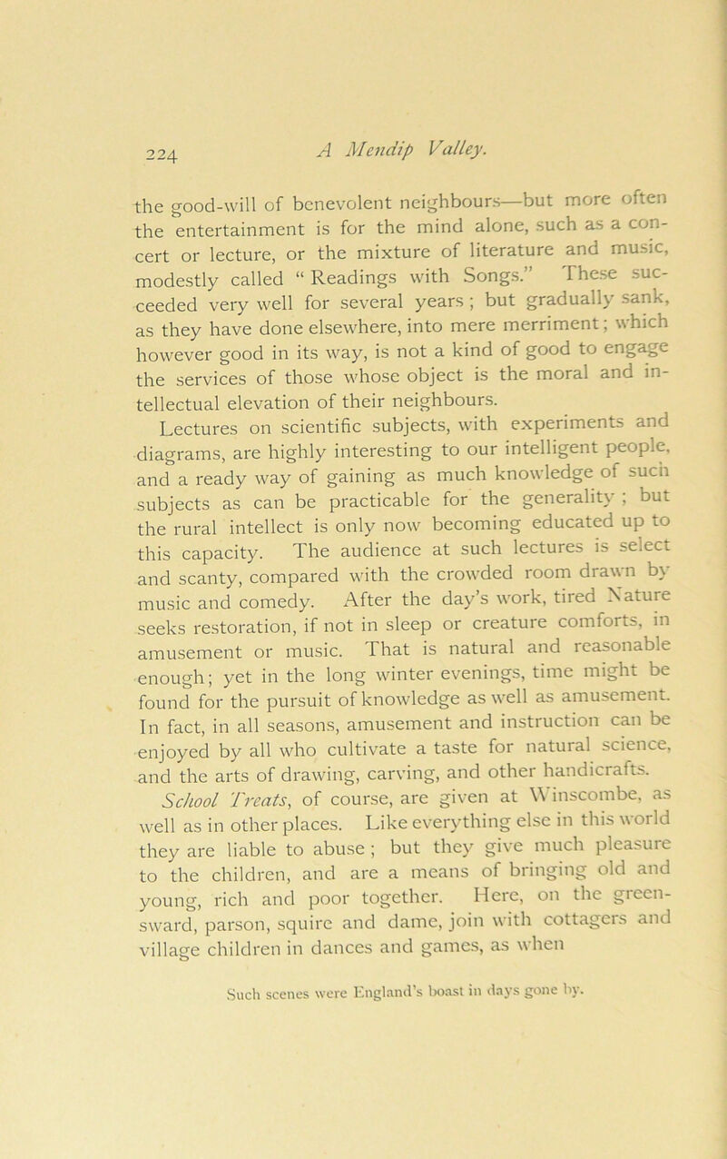 the good-will of benevolent neighbours—but more often the entertainment is for the mind alone, such as a con- cert or lecture, or the mixture of literature and music, modestly called “Readings with Songs.” The.se suc- ceeded very well for several years ; but gradually sank, as they have done elsewhere, into mere merriment; which however good in its way, is not a kind of good to engage the services of those whose object is the moral and in- tellectual elevation of their neighbours. Lectures on scientific subjects, with experiments and diagrams, are highly interesting to our intelligent people, and a ready way of gaining as much knowledge of such subjects as can be practicable for the generality ; but the rural intellect is only now becoming educated up to this capacity. The audience at such lectures is select and scanty, compared with the crowded room drawn by music and comedy. After the day’s work, tired Nature seeks restoration, if not in sleep or creature comforts, in amusement or music. That is natural and reasonable enough; yet in the long winter evenings, time might be found for the pursuit of knowledge as well as amusement. In fact, in all seasons, amusement and instruction can be enjoyed by all who cultivate a taste for natural science, and the arts of drawing, carving, and other handicrafts. School Treats, of course, are given at Winscombe, as well as in other places. Like everything else in this world they are liable to abuse ; but they give much pleasure to the children, and are a means of bringing old and young, rich and poor together. Here, on the gieen- sward, parson, squire and dame, join with cottagers and villasre children in dances and games, as when o .Such scenes were England’s Un.-ist in <lays gone by.
