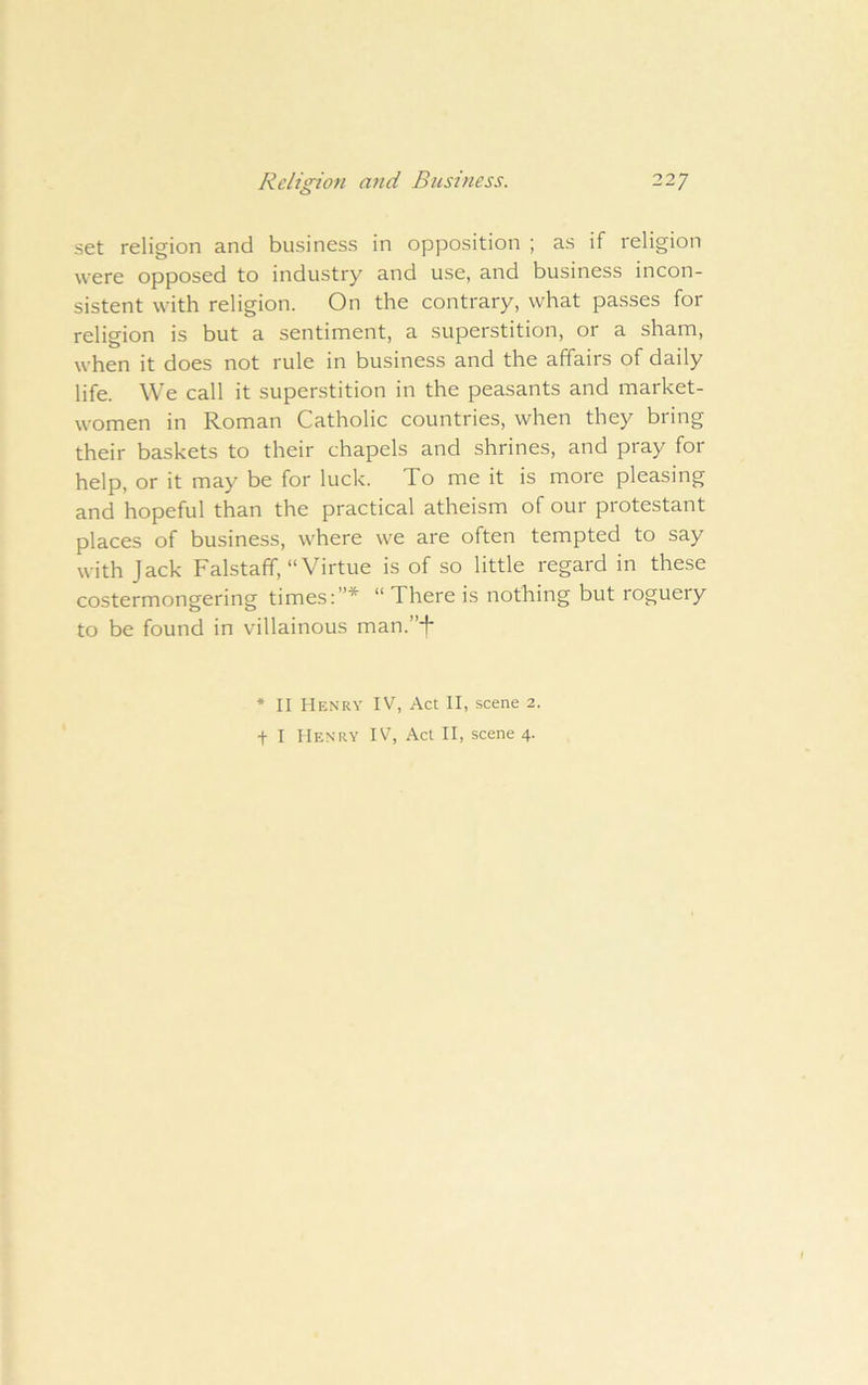 set religion and business in opposition ; as if religion were opposed to industry and use, and business incon- sistent with religion. On the contrary, what passes for religion is but a sentiment, a superstition, or a sham, when it does not rule in business and the affairs of daily life. We call it superstition in the peasants and market- women in Roman Catholic countries, when they bring their baskets to their chapels and shrines, and pray for help, or it may be for luck. To me it is more pleasing and hopeful than the practical atheism of our protestant places of business, where we are often tempted to say with Jack Falstaff, “Virtue is of so little regard in these costermongering times:”* “There is nothing but roguery to be found in villainous man.”-f- * II Henry IV, Act II, scene 2. t I Henry IV, Act II, scene 4.