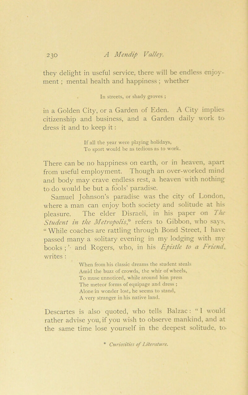 they delight in useful service, there will be endless enjoy- ment ; mental health and happiness ; whether In streets, or shady groves ; in a Golden City, or a Garden of Eden. A City implies citizenship and business, and a Garden daily work to dress it and to keep it: If all the year were playing holidays, To sport would he as tedious as to work. There can be no happiness on earth, or in heaven, apart from useful employment. Though an over-worked mind and body may crave endless rest, a heaven with nothing to do would be but a fools’ paradise. Samuel Johnson’s paradise was the city of London, where a man can enjoy both society and solitude at his pleasure. The elder Disraeli, in his paper on Tlu Student in the Metropolis^ I'efers to Gibbon, who says, “ While coaches are rattling through Bond Street, I have passed many a solitary evening in mj- lodging with m_\- books ; ’■ and Rogers, who, in his Epistle to a Friend, writes ; When from his classic dreams the student steals Amid the buzz of crowds, the whir of wheels. To muse unnoticed, while around him press The meteor forms of equipage and dress ; Alone in wonder lost, he seems to .stand, A very stranger in his native land. Descartes is also quoted, who tells Balzac: “ I would rather advise you, if you wish to observe mankind, and at the same time lose yourself in the deepest solitude, to- Curiosities of Liieniture.