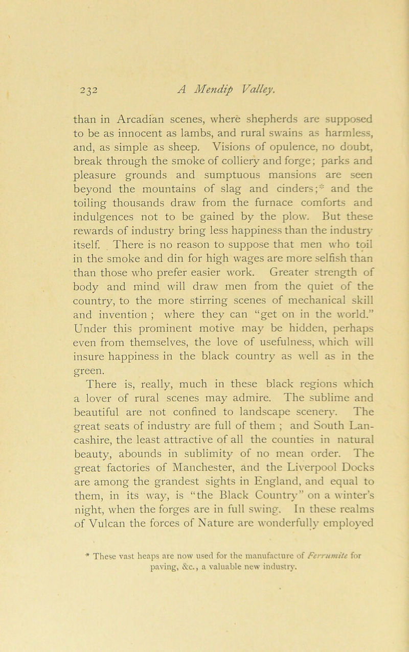 than in Arcadian scenes, where shepherds are supposed to be as innocent as lambs, and rural swains as harmless, and, as simple as sheep. Visions of opulence, no doubt, break through the smoke of colliery and forge; parks and pleasure grounds and sumptuous mansions are seen beyond the mountains of slag and cinders;* and the toiling thousands draw from the furnace comforts and indulgences not to be gained by the plow. But these rewards of industry bring less happiness than the industry itself There is no reason to suppose that men who toil in the smoke and din for high wages are more selfish than than those who prefer easier work. Greater strength of body and mind will draw men from the quiet of the country, to the more stirring scenes of mechanical skill and invention ; where they can “get on in the world.” Under this prominent motive may be hidden, perhaps even from themselves, the love of usefulness, which will insure happiness in the black country as well as in the green. There is, really, much in these black regions which a lover of rural scenes may admire. The sublime and beautiful are not confined to landscape scener\-. The great seats of industry are full of them ; and South Lan- cashire, the least attractive of all the counties in natural beauty, abounds in sublimity of no mean order. The great factories of Manchester, and the Liverpool Docks are among the grandest sights in England, and equal to them, in its way, is “the Black Country” on a winter’s night, when the forges are in full swing. In these realms of Vulcan the forces of Nature are wonderfully employed * These vast heaps are now used for the manufacture of Ferrumitt for paving, &c., a valuable new industry.