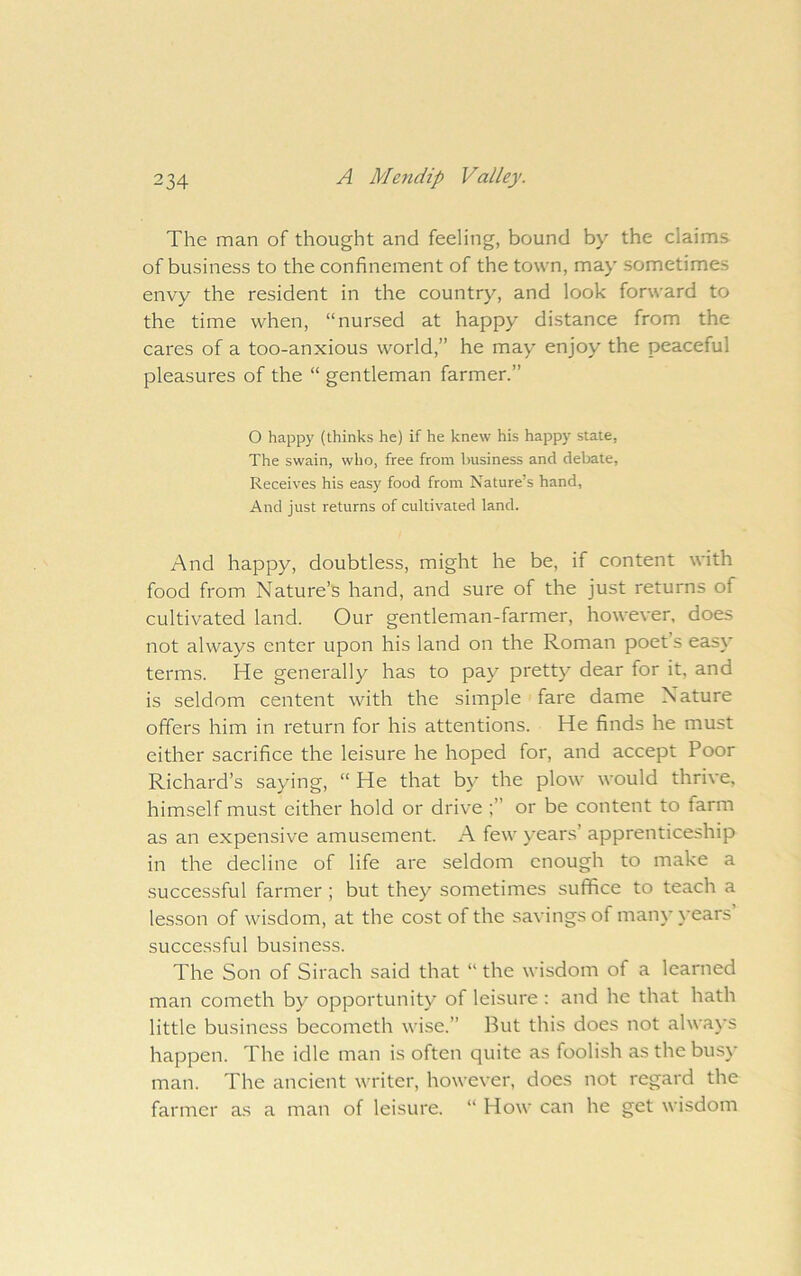 The man of thought and feeling, bound by the claims of business to the confinement of the town, may sometimes envy the resident in the country, and look forward to the time when, “nursed at happy distance from the cares of a too-anxious world,” he may enjoy the peaceful pleasures of the “ gentleman farmer.” O happy (thinks he) if he knew his happy state, The swain, who, free from imsiness and debate. Receives his easy food from Nature’s hand, And just returns of cultivated land. And happy, doubtless, might he be, if content with food from Nature’s hand, and sure of the just returns of cultivated land. Our gentleman-farmer, however, does not always enter upon his land on the Roman poet’s easy terms. He generally has to pay pretty dear for it, and is seldom centent with the simple fare dame Nature offers him in return for his attentions. He finds he must either sacrifice the leisure he hoped for, and accept Poor Richard’s saying, “ He that by the plow would thrive, himself mu.st cither hold or drive or be content to farm as an expensive amusement. A few years’ apprenticeship in the decline of life are seldom enough to make a successful farmer ; but they sometimes suffice to teach a lesson of wisdom, at the cost of the savings of many years successful business. The Son of Sirach said that “ the wisdom of a learned man cometh by opportunity of leisure : and he that hath little business becometh wi.se.” But this does not always happen. The idle man is often quite as foolish as the busy man. The ancient writer, however, does not regard the farmer as a man of leisure. “ How can he get wisdom