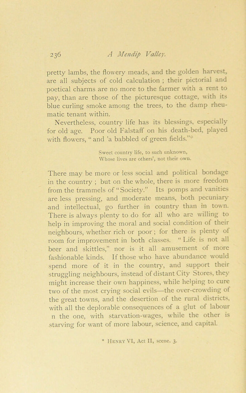 pretty lambs, the flowery meads, and the golden harvest, are all subjects of cold calculation ; their pictorial and poetical charms are no more to the farmer with a rent to pay, than are those of the picturesque cottage, with its blue curling smoke among the trees, to the damp rheu- matic tenant within. Nevertheless, country life has its blessings, especially for old age. Poor old Falstaff on his death-bed, played with flowers, “ and ’a babbled of green fields.”' Sweet country life, to such unknown, Whose lives are others’, not their own. There may be more or less social and political bondage in the country ; but on the whole, there is more freedom from the trammels of “Society.” Its pomps and vanities are less pressing, and moderate means, both pecuniary and intellectual, go further in country than in town. There is always plenty to do for all who are willing to help in improving the moral and social condition of their neighbours, whether rich or poor ; for there is plenty of room for improvement in both clas.ses. “ Life is not all beer and skittles,” nor is it all amusement of more fashionable kinds. If those who have abundance would spend more of it in the country, and support their struggling neighbours, instead of distant City Stores, they might increase their own happiness, while helping to cure two of the most crying social evils—the over-crowding of the si'eat towns, and the desertion of the rural districts, with all the deplorable consequences of a glut of labour n the one, with starvation-wages, while the other is starving for want of more labour, science, and capital. * Henry VI, Act II, scene. 3.