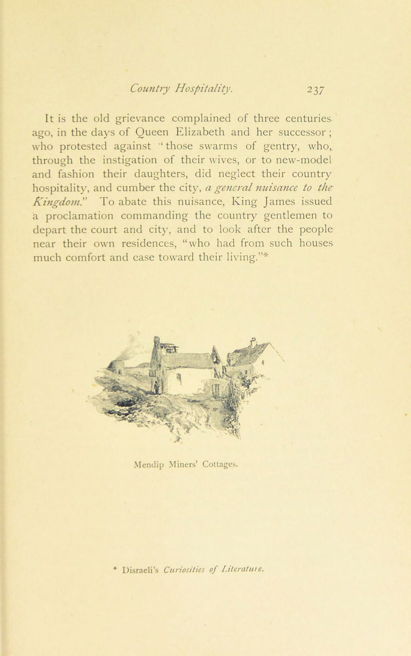 It is the old grievance complained of three centuries ago, in the days of Queen Elizabeth and her successor ; who protested against '* those swarms of gentry, who,, through the instigation of their wives, or to new-model and fashion their daughters, did neglect their country hospitalit}', and cumber the city, a general nuisance to the Kingdonil' To abate this nuisance. King James issued a proclamation commanding the country gentlemen to depart the court and cit)', and to look after the people near their own residences, “who had from such houses much comfort and case toward their living.”* Mendip Miners’ Cottages. Disraeli’s Curiosities of I.tteraluie.