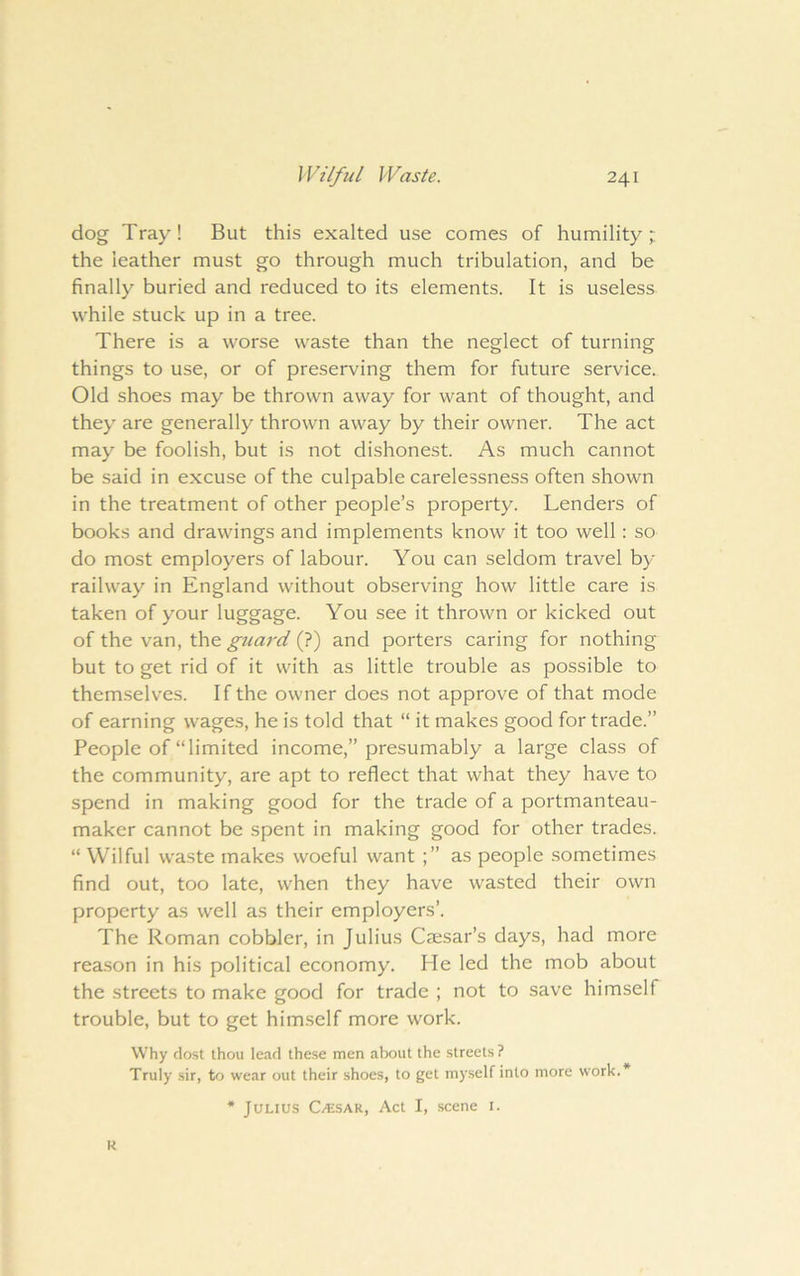 dog Tray! But this exalted use comes of humility t the leather must go through much tribulation, and be finally buried and reduced to its elements. It is useless while stuck up in a tree. There is a worse waste than the neglect of turning things to use, or of preserving them for future service. Old shoes may be thrown away for want of thought, and they are generally thrown away by their owner. The act may be foolish, but is not dishonest. As much cannot be said in excuse of the culpable carelessness often shown in the treatment of other people’s property. Lenders of books and drawings and implements know it too well: so do most employers of labour. You can seldom travel by- railway in England without observing how little care is taken of y^our luggage. You see it thrown or kicked out of the van, the guard (?) and porters caring for nothing but to get rid of it with as little trouble as possible to themselves. If the owner does not approve of that mode of earning wages, he is told that “ it makes good for trade.” People of “limited income,” presumably a large class of the community, are apt to reflect that what they have to spend in making good for the trade of a portmanteau- maker cannot be spent in making good for other trades. “ Wilful waste makes woeful want as people sometimes find out, too late, when they have wasted their own property as well as their employers’. The Roman cobbler, in Julius Caesar’s days, had more rea.son in his political economy. He led the mob about the streets to make good for trade ; not to save himself trouble, but to get himself more work. Why dost thou lead these men about the streets ? Truly sir, to wear out their shoes, to get myself into more work.* * Julius C/?;sar, Act I, scene i. R