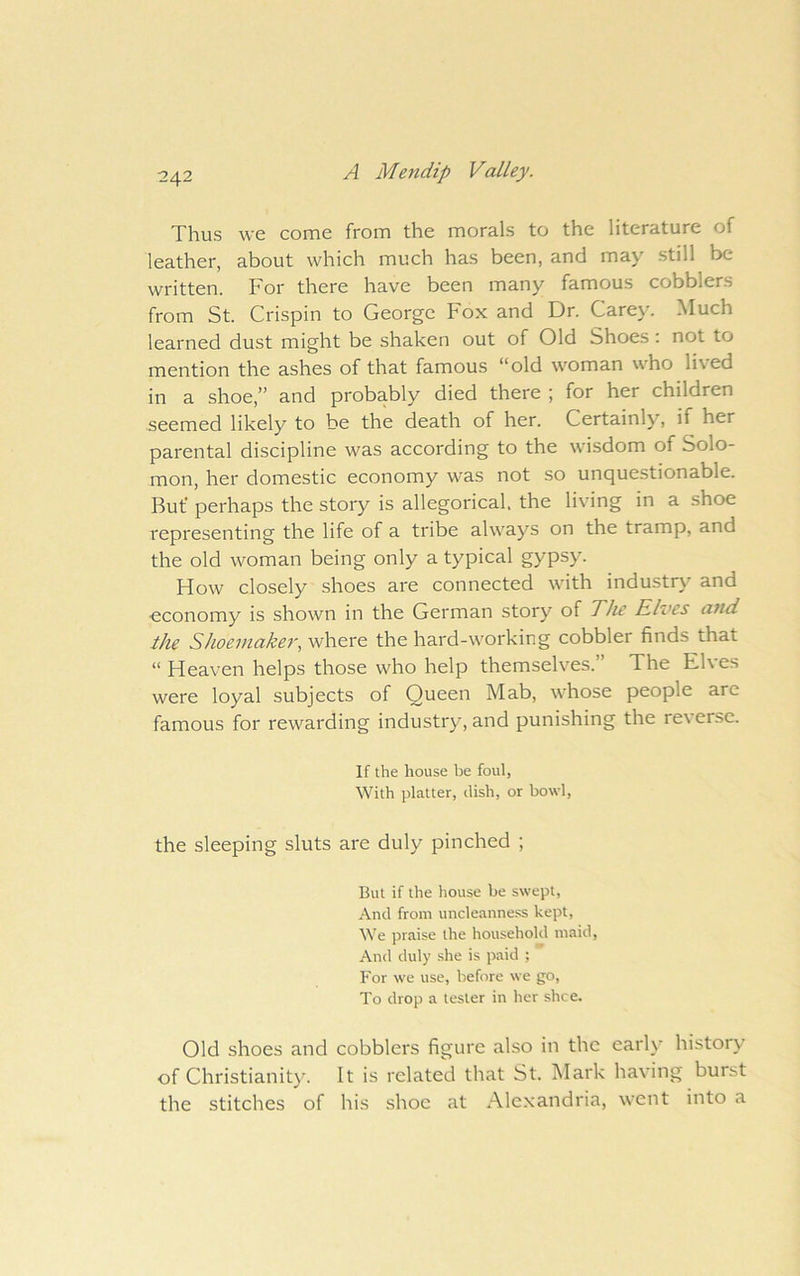 Thus we come from the morals to the literature of leather, about which much has been, and may still be written. For there have been many famous cobblers from St. Crispin to George Fox and Dr. Carey. Much learned dust might be shaken out of Old Shoes: not to mention the ashes of that famous “old woman who lived in a shoe,” and probably died there ; for her children seemed likely to be the death of her. Certainly, if her parental discipline was according to the wisdom of Solo- mon, her domestic economy was not so unquestionable. But* perhaps the story is allegorical, the living in a shoe representing the life of a tribe always on the tramp, and the old woman being only a typical gypsy. How closely shoes are connected with industry and economy is shown in the German story of The Elves and the Shoemaker, where the hard-working cobbler finds that “ Heaven helps those who help themselves.” The Elves were loyal subjects of Queen Mab, whose people arc famous for rewarding industry, and punishing the reverse. If the house be foul, With platter, dish, or bowl, the sleeping sluts are duly pinched ; But if the house be swept. And from uncleanne.ss kept. We praise the household maid. And duly she is paid ; For we use, before we go. To drop a tester in her slice. Old shoes and cobblers figure also in the early history of Christianity. It is related that St. Mark having burst the stitches of his shoe at Alexandria, went into a