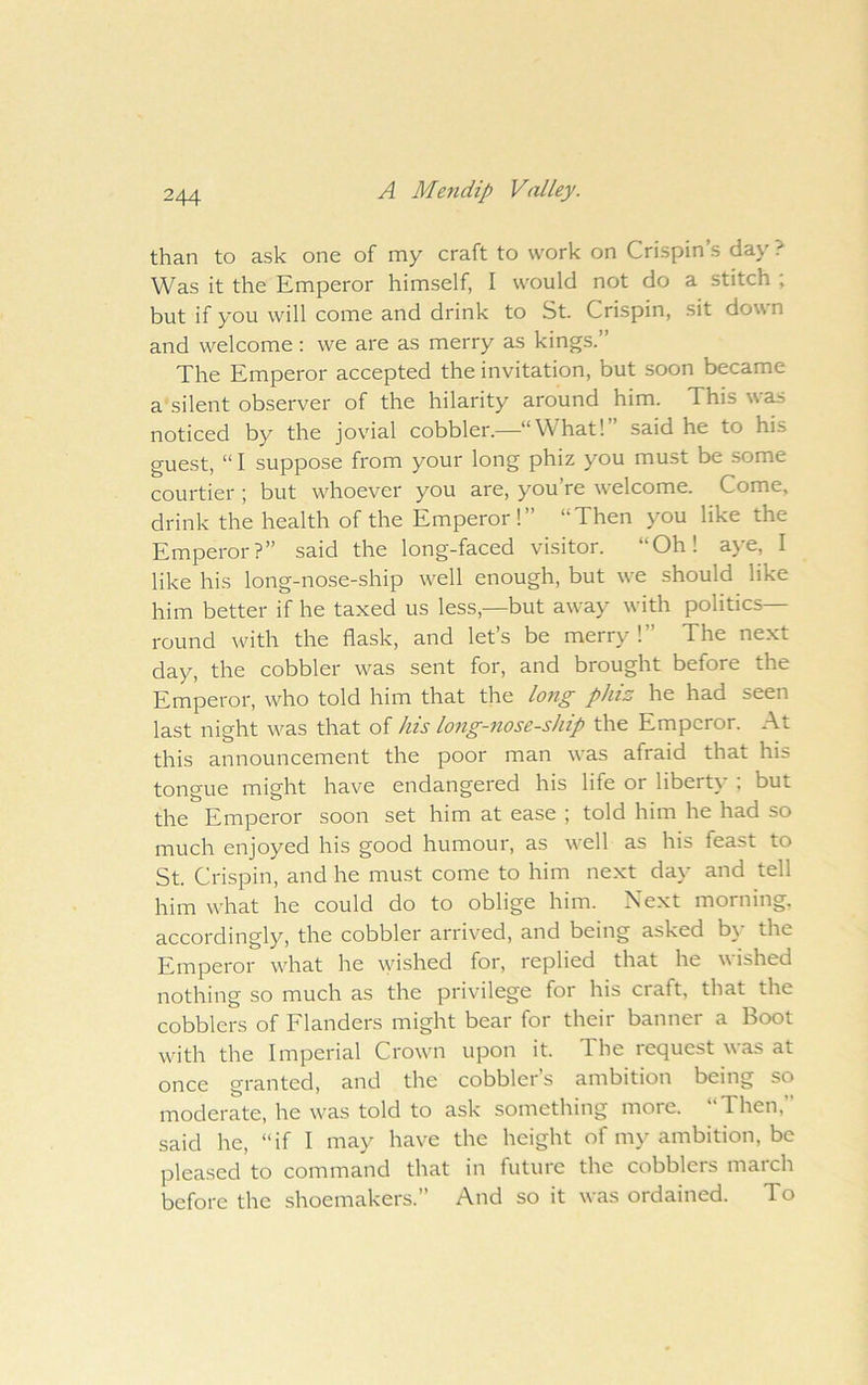 than to ask one of my craft to work on Crispin’s day ? Was it the Emperor himself, I would not do a stitch ; but if you will come and drink to St. Crispin, sit down and welcome; we are as merry as kings.” The Emperor accepted the invitation, but soon became a silent observer of the hilarity around him. This was noticed by the jovial cobbler.—“What!” said he to his guest, “ I suppose from your long phiz you must be some courtier ; but whoever you are, you’re welcome. Come, drink the health of the Emperor!” “Then you like the Emperor?” said the long-faced visitor. “Oh! aye, I like his long-nose-ship well enough, but we should like him better if he taxed us less,—but away with politics- round with the flask, and let’s be merry!” The next day, the cobbler was sent for, and brought before the Emperor, who told him that the lo7ig phiz he had seen last night was that of his lojig-nose-ship the Emperor. At this announcement the poor man was afraid that his tongue might have endangered his life or liberty ; but the Emperor soon set him at ease ; told him he had so much enjoyed his good humour, as well as his feast to St. Crispin, and he must come to him next day and tell him what he could do to oblige him. Next morning, accordingly, the cobbler arrived, and being asked b\* the Emperor what he \yished for, replied that he wished nothing so much as the privilege for his craft, that the cobblers of Flanders might bear for their banner a Boot with the Imperial Crown upon it. The request was at once granted, and the cobbler’s ambition being so moderate, he was told to ask something more. Then, said he, “if I may have the height of my ambition, be pleased to command that in future the cobblers march before the shoemakers.” And so it was ordained. To