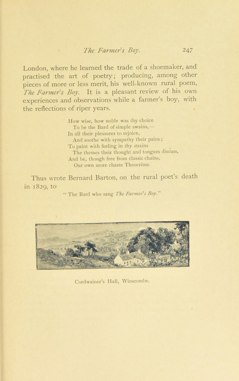 London, where he learned the trade of a shoemaker, and practised the art of poetry; producing, among other pieces of more or less merit, his well-known rural poem, Tlie Farmers Boy. It is a pleasant review of his own experiences and observations while a farmer’s boy, with the reflections of riper years. How wise, how noble was thy choice To be the Bard of simple swains,— In all their pleasures to rejoice, And soothe with sympathy their pains ; To paint with feeling in thy strains The themes their thought and tongues discuss. And be, though free from classic chains, Our own more chaste Theocritus. Thus wrote Bernard Barton, on the rural poet’s death in 1829, to “ The Bard who sang T}ie Farmer’s Boy. Cordwainer’s Hall, Winscombe.