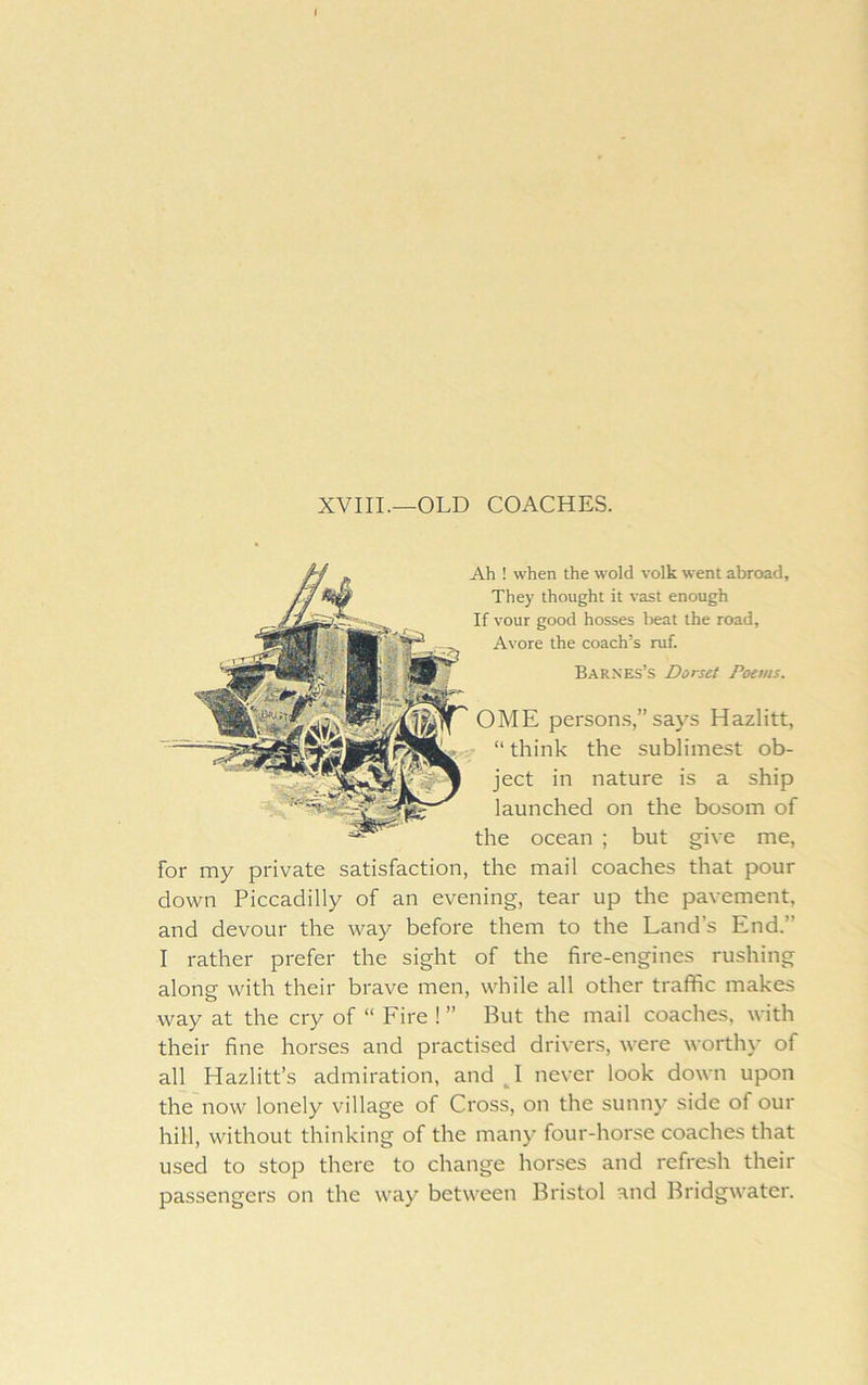 XVIII.—OLD COACHES. Ah ! when the wold volk went abroad. They thought it vast enough If vour good bosses beat the road, Avore the coach’s ruf. Barnes’s Dorset Poems. OME person.s,” says Hazlitt, “ think the sublimest ob- ject in nature is a ship launched on the bosom of the ocean ; but give me, for my private satisfaction, the mail coaches that pour down Piccadilly of an evening, tear up the pavement, and devour the way before them to the Land’s End.” I rather prefer the sight of the fire-engines rushing along with their brave men, while all other traffic makes way at the cry of “ Fire ! ” But the mail coaches, with their fine horses and practised drivers, were worth)’ of all Hazlitt’s admiration, and never look down upon the now lonely village of Cross, on the sunny side of our hill, without thinking of the many four-horse coaches that used to stop there to change horses and refresh their passengers on the way between Bristol and Bridgwater.