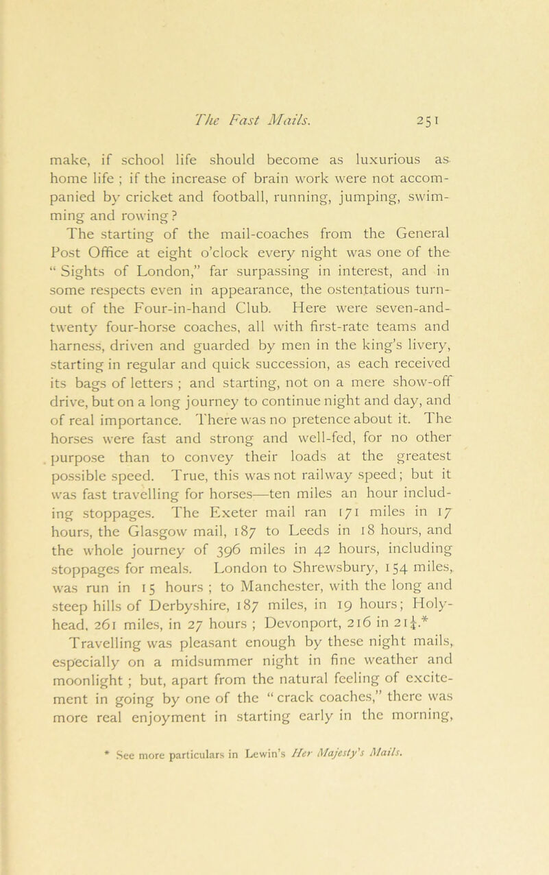 make, if school life should become as luxurious as home life ; if the increase of brain work were not accom- panied by cricket and football, running, jumping, swim- ming and rowing? The starting of the mail-coaches from the General Post Office at eight o’clock every night was one of the “ Sights of London,” far surpassing in interest, and in some respects even in appearance, the ostentatious turn- out of the Four-in-hand Club. Here were seven-and- twenty four-hor.se coaches, all with first-rate teams and harness, driven and guarded by men in the king’s livery, starting in regular and quick succession, as each received its bags of letters ; and starting, not on a mere show-off drive, but on a long journey to continue night and day, and of real importance. There was no pretence about it. The horses were fast and strong and well-fed, for no other purpose than to convey their loads at the greatest po.ssible speed. True, this was not railway speed; but it was fast travelling for horses—ten miles an hour includ- ing stoppages. The Exeter mail ran 171 miles in 17 hours, the Glasgow mail, 187 to Leeds in 18 hours, and the whole journey of 396 miles in 42 hours, including stoppages for meals. London to Shrewsbury, 154 miles, was run in 15 hours ; to Manchester, with the long and steep hills of Derbyshire, 187 miles, in 19 hours; Holy- head. 261 miles, in 27 hours ; Devonport, 216 in 21^.* Travelling was pleasant enough by these night mails, especially on a midsummer night in fine weather and moonlight ; but, apart from the natural feeling of excite- ment in going by one of the “ crack coaches,” there was more real enjoyment in starting early in the morning, * See more particular.s in Lewin’s Her Majesty's tUatls.