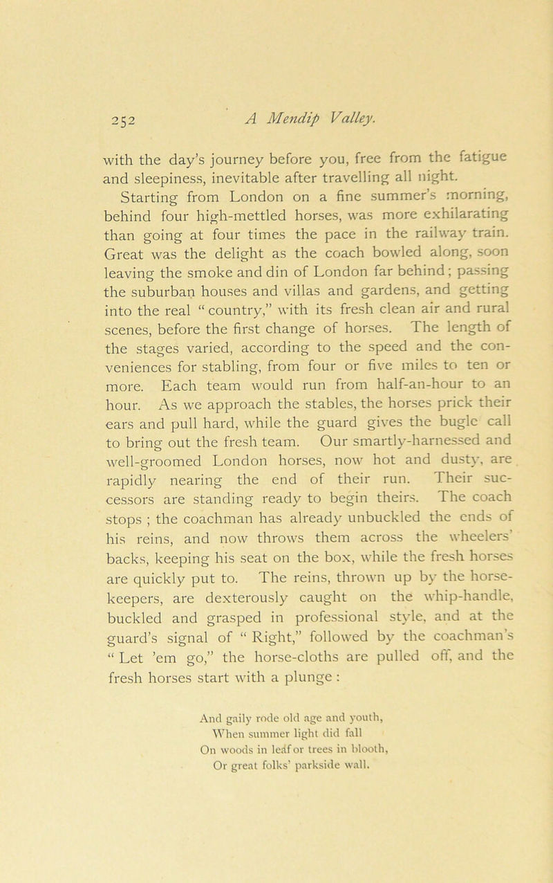 with the day’s journey before you, free from the fatigue and sleepiness, inevitable after travelling all night. Starting from London on a fine summer’s morning, behind four high-mettled horses, was more exhilarating than going at four times the pace in the railway train. Great was the delight as the coach bowled along, soon leaving the smoke and din of London far behind; passing the suburban houses and villas and gardens, and getting into the real “ country,” with its fresh clean air and rural scenes, before the first change of horses. The length of the stages varied, according to the speed and the con- veniences for stabling, from four or five miles to ten or more. Each team would run from half-an-hour to an hour. As we approach the stables, the horses prick their ears and pull hard, while the guard gives the bugle call to bring out the fresh team. Our smartly-harnessed and well-groomed London horses, now hot and dustv, are rapidly nearing the end of their run. Their suc- cessors are standing ready to begin theirs. The coach stops ; the coachman has already unbuckled the ends of his reins, and now throws them across the wheelers’ backs, keeping his seat on the box, while the fresh horses are quickly put to. The reins, thrown up by the horse- keepers, are de.xterously caught on the whip-handle, buckled and grasped in professional style, and at the guard’s signal of “ Right,” followed by the coachman’s “ Let ’em go,” the horse-cloths are pulled off, and the fresh horses start with a plunge : And gaily rode old age and youth, When suniiner light did fall On woods in ledfor trees in hlooth. Or great folks’ parkside wall.