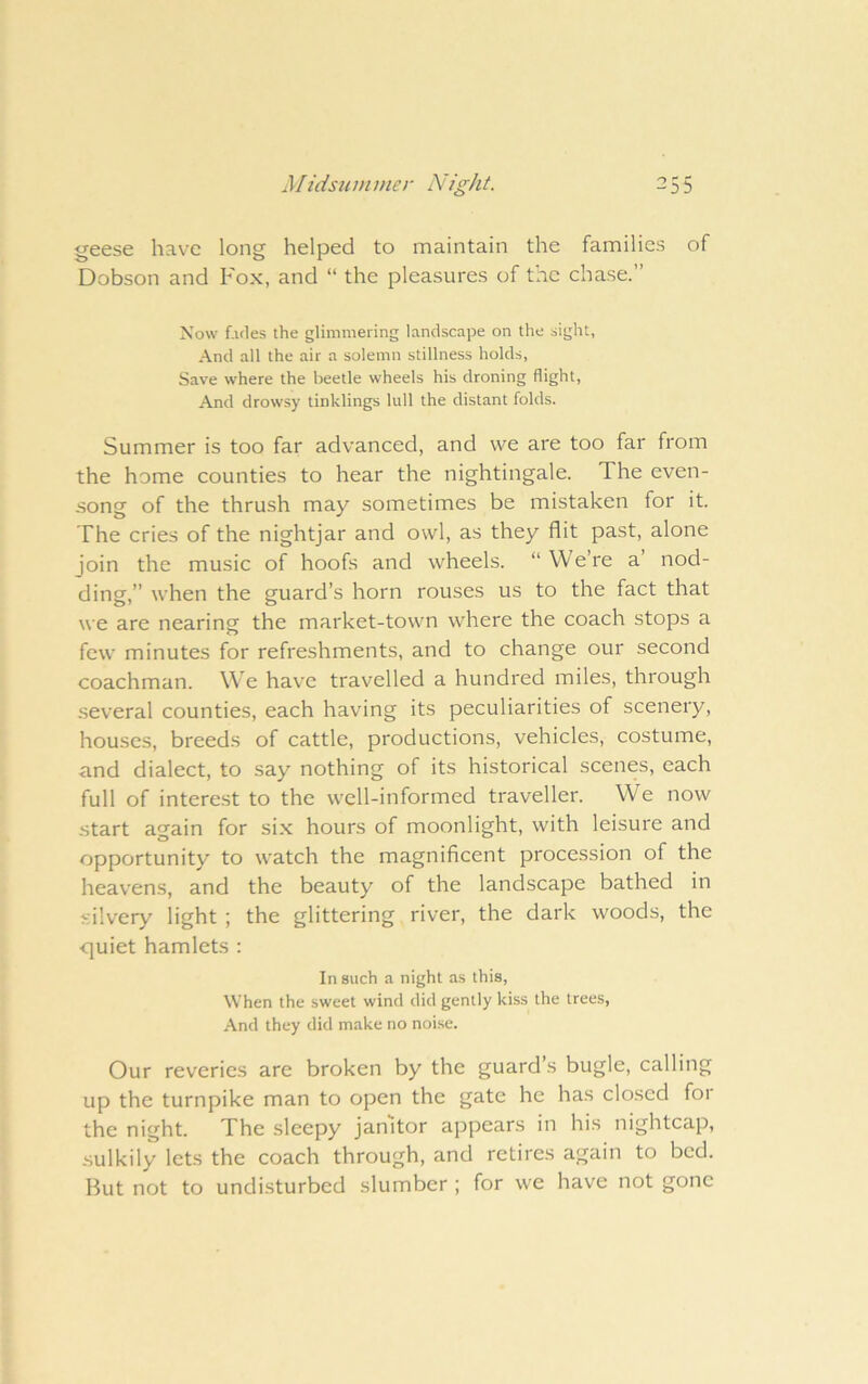geese have long helped to maintain the families of Dobson and Fox, and “ the pleasures of the chase.” Now f.ifles the glimmering landscape on the sight, And all the air a solemn stillness holds. Save where the beetle wheels his droning flight. And drowsy tinklings lull the distant folds. Summer is too far advanced, and we are too far from the home counties to hear the nightingale. The even- song of the thrush may sometimes be mistaken for it. The cries of the nightjar and owl, as they flit past, alone join the music of hoofs and wheels. “ We’re a nod- ding,” when the guard’s horn rouses us to the fact that we are nearing^ the market-town where the coach stops a few minutes for refreshments, and to change our second coachman. We have travelled a hundred miles, through several counties, each having its peculiarities of scenery, houses, breeds of cattle, productions, vehicles, costume, and dialect, to say nothing of its historical scenes, each full of interest to the well-informed traveller. We now start again for six hours of moonlight, with leisure and opportunity to watch the magnificent procession of the heavens, and the beauty of the landscape bathed in silvery light ; the glittering river, the dark woods, the •quiet hamlets : In such a night as this. When the sweet wind did gently kiss the trees. And they did make no noise. Our reveries are broken by the guard s bugle, calling up the turnpike man to open the gate he has closed foi the night. The sleepy janitor appears in his nightcap, sulkily lets the coach through, and retires again to bed. But not to undisturbed slumber ; for we have not gone