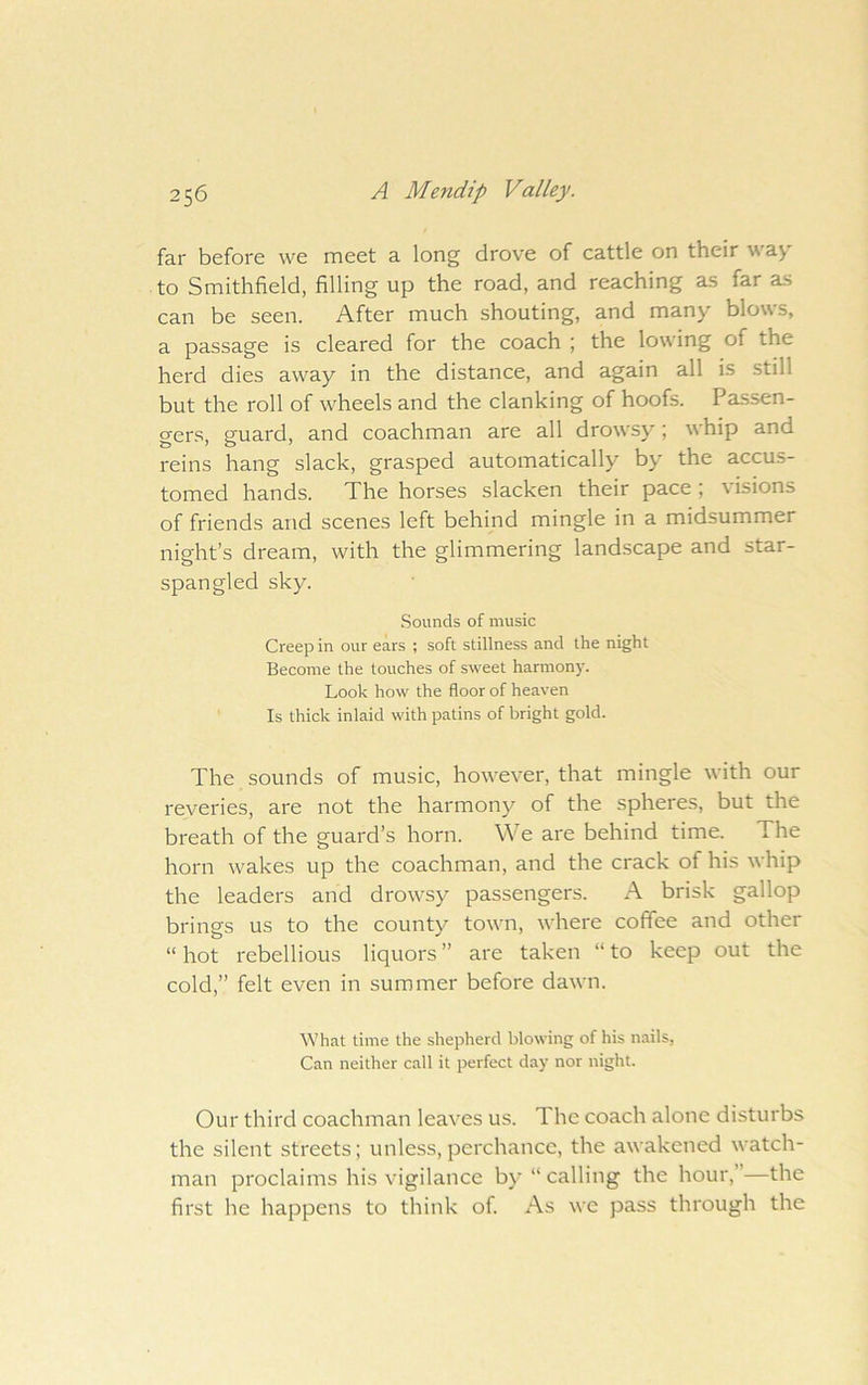far before we meet a long drove of cattle on their w ay to Smithfield, filling up the road, and reaching as far as can be seen. After much shouting, and many blows, a passage is cleared for the coach ; the lowing of the herd dies away in the distance, and again all is still but the roll of wheels and the clanking of hoofs. Passen- gers. euard, and coachman are all drowsy; whip and reins hang slack, grasped automatically by the accus- tomed hands. The horses slacken their pace ; \ isions of friends and scenes left behind mingle in a midsummer night’s dream, with the glimmering landscape and star- spangled sky. .Sounds of music Creep in our ears ; soft stillness and the night Become the touches of sweet harmon)^ Look how the floor of heaven Is thick inlaid with patins of bright gold. The sounds of music, however, that mingle with our reveries, are not the harmony^ of the spheres, but the breath of the guard’s horn. We are behind time. The horn wakes up the coachman, and the crack of his whip the leaders and drowsy passengers. A brisk gallop brings us to the county town, where coffee and other “ hot rebellious liquors ” are taken “ to keep out the cold,” felt even in summer before dawn. What time the shepherd blowing of his nails, Can neither call it perfect day nor night. Our third coachman leaves us. The coach alone disturbs the silent streets; unless, perchance, the awakened watch- man proclaims his vigilance by’ “ calling the hour,”—the first he happens to think of. As we pass through the