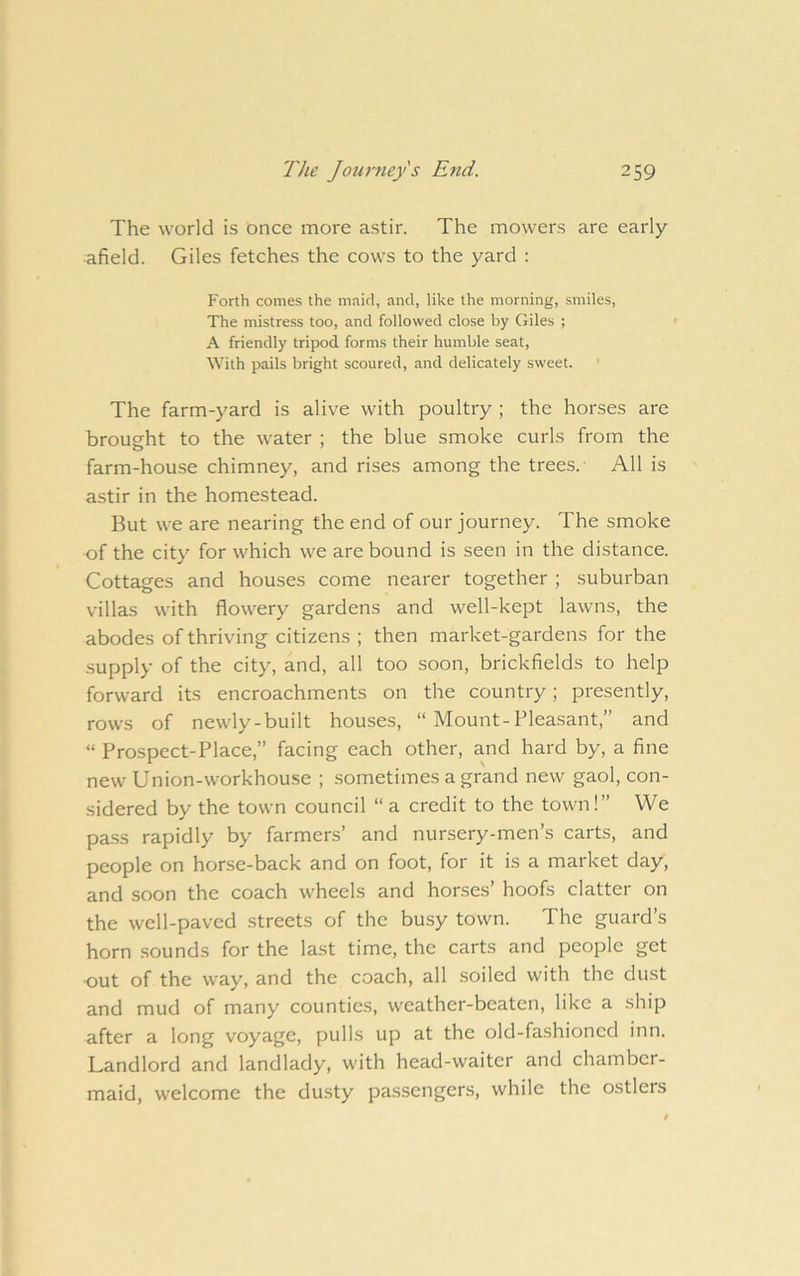 The world is once more astir. The mowers are early afield. Giles fetches the cows to the yard : Forth comes the maid, and, like the morning, smiles, The mistress too, and followed close by Giles ; A friendly tripod forms their humble seat, With pails bright scoured, and delicately sweet. ’ The farm-yard is alive with poultry ; the horses are brought to the water ; the blue smoke curls from the farm-house chimney, and rises among the trees. All is astir in the homestead. But we are nearing the end of our journey. The smoke of the city for which we are bound is seen in the distance. Cottages and houses come nearer together ; suburban villas with flowery gardens and well-kept lawns, the abodes of thriving citizens ; then market-gardens for the supply of the city, and, all too soon, brickfields to help forward its encroachments on the country; presently, rows of newly-built houses, “ Mount-Pleasant,” and “ Prospect-Place,” facing each other, and hard by, a fine new Union-workhouse ; sometimes a grand new gaol, con- sidered by the town council “ a credit to the town!” We pass rapidly by farmers’ and nursery-men’s carts, and people on horse-back and on foot, for it is a market day, and soon the coach wheels and horses’ hoofs clatter on the well-paved streets of the busy town. The guard’s horn sounds for the last time, the carts and people get •out of the way, and the coach, all soiled with the dust and mud of many counties, weather-beaten, like a ship after a long voyage, pulls up at the old-fashioned inn. Landlord and landlady, with head-waiter and chamber- maid, welcome the dusty passengers, while the ostlers