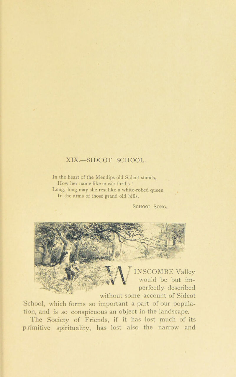 XIX.—SIDCOT SCHOOL. In the heart of the Mendips old Sidcot stands, Mow her name like music thrills ! Long, long may she rest like a white-robed queen In the arms of those grand old hills. School Song. INSCOMBE Valley would be but im- perfectly described without some account of Sidcot School, which forms .so important a part of our popula- tion, and is so conspicuous an object in the landscape. The Society of Friends, if it has lost much of its primitive spirituality, has lost also the narrow and