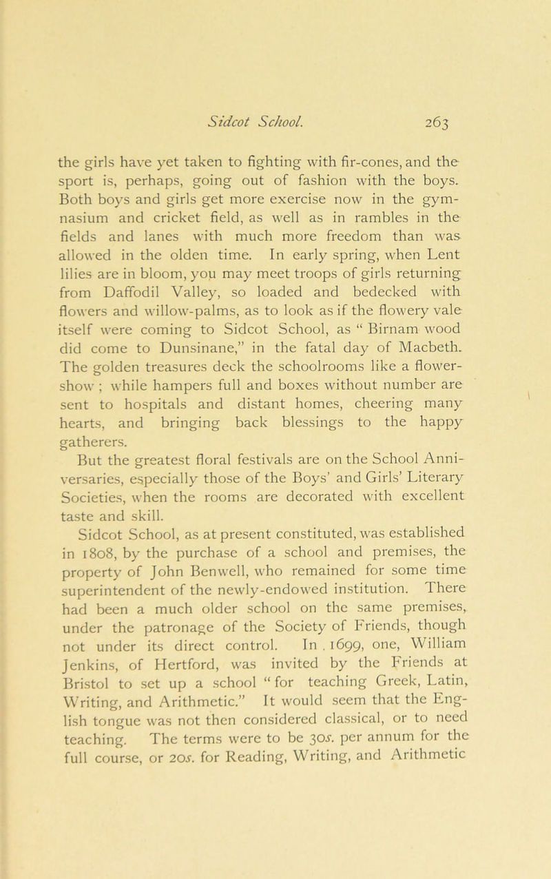 the girls have yet taken to fighting with fir-cones, and the sport is, perhaps, going out of fashion with the boys. Both boys and girls get more exercise now in the gym- nasium and cricket field, as well as in rambles in the fields and lanes with much more freedom than was allowed in the olden time. In early spring, when Lent lilies are in bloom, you may meet troops of girls returning from Daffodil Valley, so loaded and bedecked with flowers and willow-palms, as to look as if the flowery vale itself were coming to Sidcot School, as “ Birnam wood did come to Dunsinane,” in the fatal day of Macbeth. The eolden treasures deck the schoolrooms like a flower- show ; while hampers full and boxes without number are sent to hospitals and distant homes, cheering many hearts, and bringing back blessings to the happy gatherers. But the greatest floral festivals are on the School Anni- versaries, especially those of the Boys’ and Girls’ Literary Societies, when the rooms are decorated with excellent taste and skill. Sidcot School, as at present constituted, was established in 1808, by the purchase of a school and premises, the property of John Benwell, who remained for some time superintendent of the newly-endowed institution. There had been a much older school on the same premises, under the patronage of the Society of P'riends, though not under its direct control. In . 1699, one, William Jenkins, of Hertford, was invited by the Friends at Bristol to set up a school “ for teaching Greek, Latin, Writing, and Arithmetic.” It would seem that the Eng- lish tongue was not then considered classical, or to need teaching. The terms were to be 30^. per annum for the full course, or 20s. for Reading, Writing, and Arithmetic