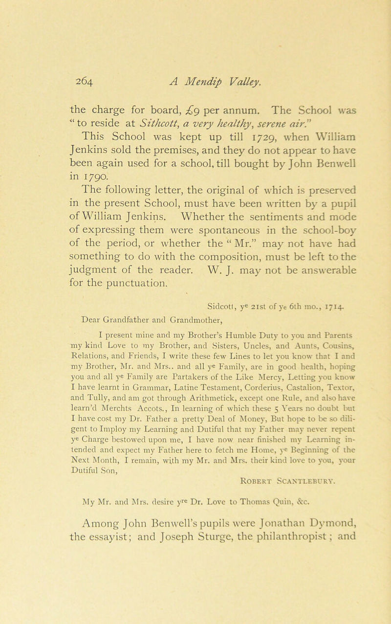 the charge for board, per annum. The School was to reside at Sithcott, a very healthy, serene air.” This School was kept up till 1729, when William Jenkins sold the premises, and they do not appear to have been again used for a school, till bought by John Ben well in 1790. The following letter, the original of which is preserved in the present School, must have been written by a pupil of William Jenkins. Whether the sentiments and mode of expressing them were spontaneous in the school-boy of the period, or whether the “ Mr.” may not have had something to do with the composition, must be left to the judgment of the reader. W. J. may not be answerable for the punctuation. Siclcotl, ye 2isl of ye 6lh mo., 1714- Dear Grandfather and Grandmother, I present mine and my Brother’s Humble Duty to }'ou and Parents my kind Love to my Brother, and Sisters, Uncles, and Aunts, Cousins, Relations, and Friends, I write these few Lines to let }'ou know that I and my Brother, Mr. and Mrs., and all ye Family, are in good health, hoping you and all ye Family are Partakers of the Like Mercy, Letting )'ou know I have learnt in Grammar, Latine Testament, Corderius, Castalion, Textor, and Tully, and am got through Arithmetick, e.xcept one Rule, and also have learn’d Merchts Accots., In learning of which these 5 Years no doubt but I have cost my Dr. Father a pretty Deal of Money, But hojre to be so dili- gent to Imploy my Learning and Dutiful that my Father may never repent ye Charge bestowed upon me, I have now near finished my Learning in- tended and e.xpect my Father here to fetch me Home, y« Beginning of the Next Month, I remain, with my Mr. and Mrs. their kind love to you, your Dutiful .Son, Robert Scantlebury. My Mr. and Mrs. desire y'® Dr. Love to Thomas Quin, &c. Among John Benwell’s pupils were Jonathan Dymond, the essayist; and Joseph Sturge, the philanthropist; and