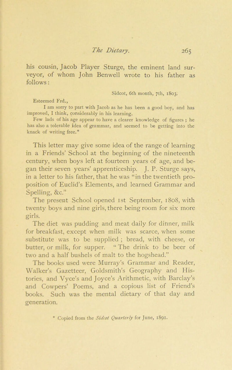 his cousin, Jacob Player Sturge, the eminent land sur- veyor, of whom John Benwell wrote to his father as follows: Sidcot, 6th month, 7th, 1803. Esteemed Frd., I am sorry to part with Jacob as he has been a good boy, and has improved, I think, considerably in his learning. Few lads of his age appear to have a clearer knowledge of figures ; he has also a tolerable idea of grammar, and seemed to be getting into the knack of writing free.* This letter may give some idea of the range of learning in a Friends’ School at the beginning of the nineteenth century, when boys left at fourteen years of age, and be- gan their seven years’ apprenticeship. J. P. Sturge says, in a letter to his father, that he was “in the twentieth pro- position of Euclid’s Elements, and learned Grammar and Spelling, &c.” The present School opened i.st September, 1808, with twenty boys and nine girls, there being room for six more girls. The diet was pudding and meat daily for dinner, milk for breakfast, except when milk was scarce, when some substitute was to be supplied ; bread, with cheese, or butter, or milk, for supper. “ The drink to be beer of two and a half bushels of malt to the hogshead.” The books used were Murray’s Grammar and Reader, Walker’s Gazetteer, Goldsmith’s Geography and Mis- tories, and Vyce’s and Joyce’s Arithmetic, with Barclay’s and Cowpers’ Poems, and a copious list of Friend’s books. Such was the mental dietary of that day and generation. * Copied from the Sidcot Quarterly for June, 1891*