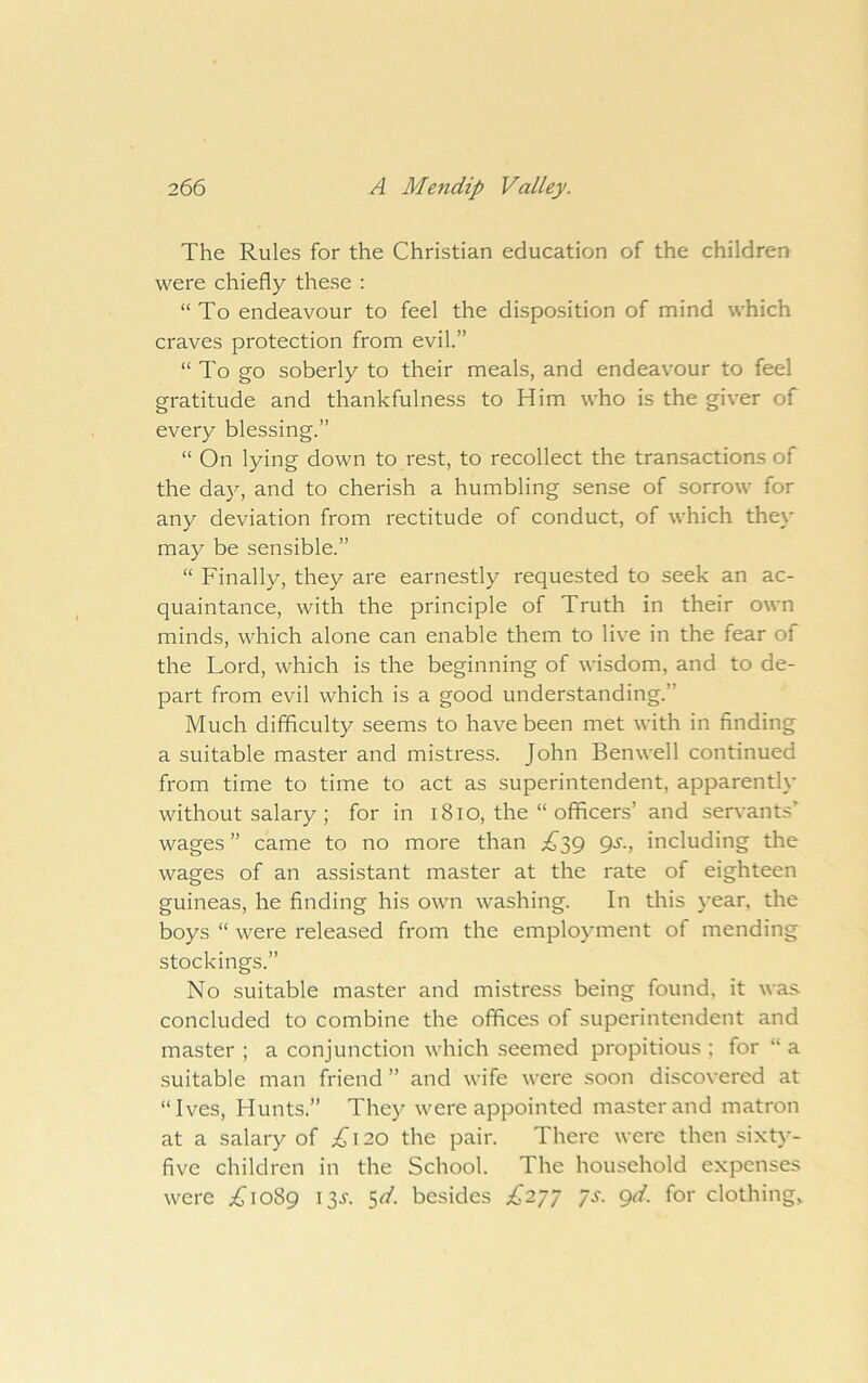 The Rules for the Christian education of the children were chiefly these : “To endeavour to feel the disposition of mind which craves protection from evil.” “To go soberly to their meals, and endeavour to feel gratitude and thankfulness to Him who is the giver of every blessing.” “ On lying down to rest, to recollect the transactions of the day, and to cherish a humbling sense of sorrow for any deviation from rectitude of conduct, of which they may be sensible.” “ Finally, they are earnestly requested to seek an ac- quaintance, with the principle of Truth in their own minds, which alone can enable them to live in the fear of the Lord, which is the beginning of wisdom, and to de- part from evil which is a good understanding.” Much difficulty seems to have been met with in finding a suitable master and mistress. John Benwell continued from time to time to act as superintendent, apparently without salary ; for in 18lo, the “ officers’ and servants’ wages ” came to no more than gs., including the wages of an assistant master at the rate of eighteen guineas, he finding his own washing. In this j'ear, the boys “ were released from the employment of mending stockings.” No suitable master and mistress being found, it was concluded to combine the offices of superintendent and master ; a conjunction which seemed propitious ; for “ a suitable man friend ” and wife were soon discovered at “Ives, Hunts.” They were appointed master and matron at a salary of i^i20 the pair. There were then sixty- five children in the School. The household expenses were ;^jio89 13J. 5^/. besides £27^ ys. gd. for clothings