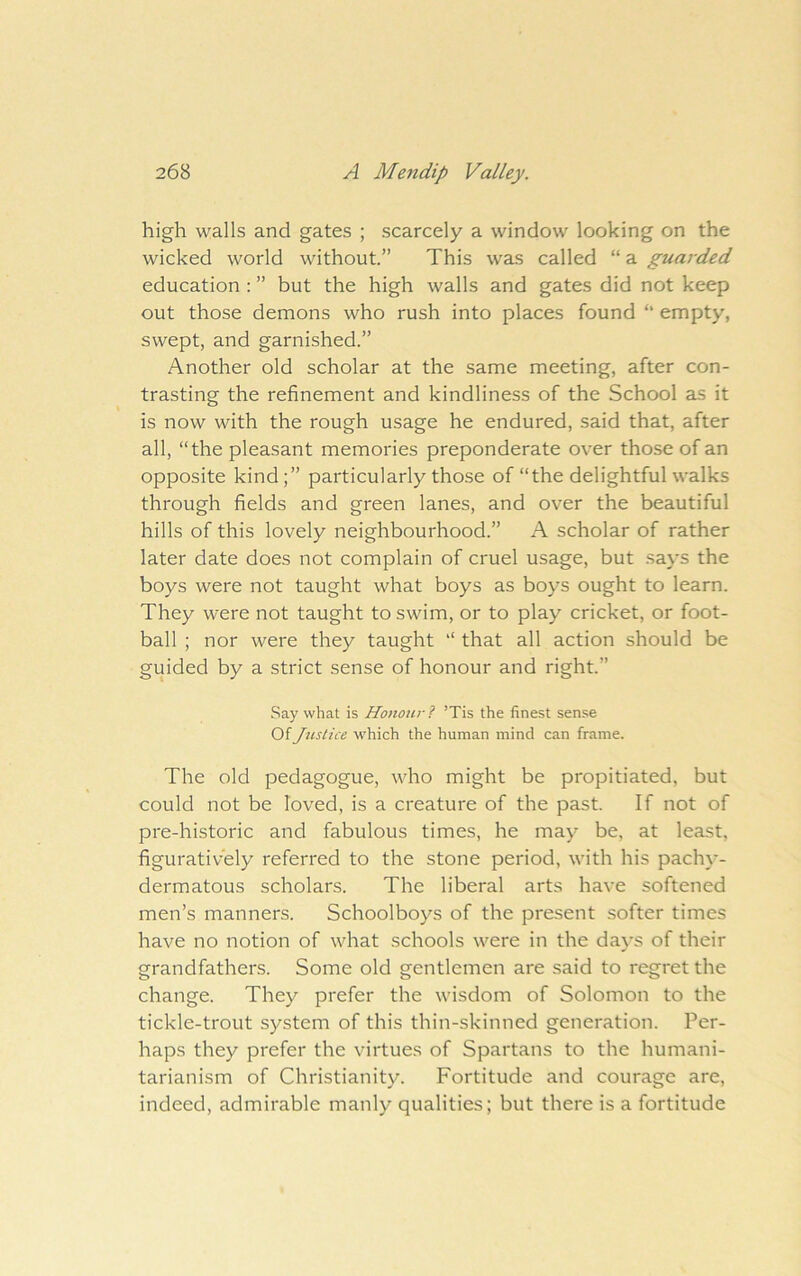 high walls and gates ; scarcely a window looking on the wicked world without.” This was called “ a guarded education : ” but the high walls and gates did not keep out those demons who rush into places found ” empty, swept, and garnished.” Another old scholar at the same meeting, after con- trasting the refinement and kindliness of the School as it is now with the rough usage he endured, said that, after all, “the pleasant memories preponderate over those of an opposite kind;” particularly those of “the delightful walks through fields and green lanes, and over the beautiful hills of this lovely neighbourhood.” A scholar of rather later date does not complain of cruel usage, but says the boys were not taught what boys as boys ought to learn. They were not taught to swim, or to play cricket, or foot- ball ; nor were they taught “ that all action should be guided by a strict sense of honour and right.” Say what is Honour? ’Tis the finest sense Of Justice which the human mind can frame. The old pedagogue, who might be propitiated, but could not be loved, is a creature of the past. If not of pre-historic and fabulous times, he may be, at least, figuratively referred to the stone period, with his pachy- dermatous scholars. The liberal arts have softened men’s manners. Schoolboys of the present softer times have no notion of what schools were in the days of their grandfathers. Some old gentlemen are said to regret the change. They prefer the wisdom of Solomon to the tickle-trout system of this thin-skinned generation. Per- haps they prefer the virtues of Spartans to the humani- tarianism of Christianity. Fortitude and courage are, indeed, admirable manly qualities; but there is a fortitude