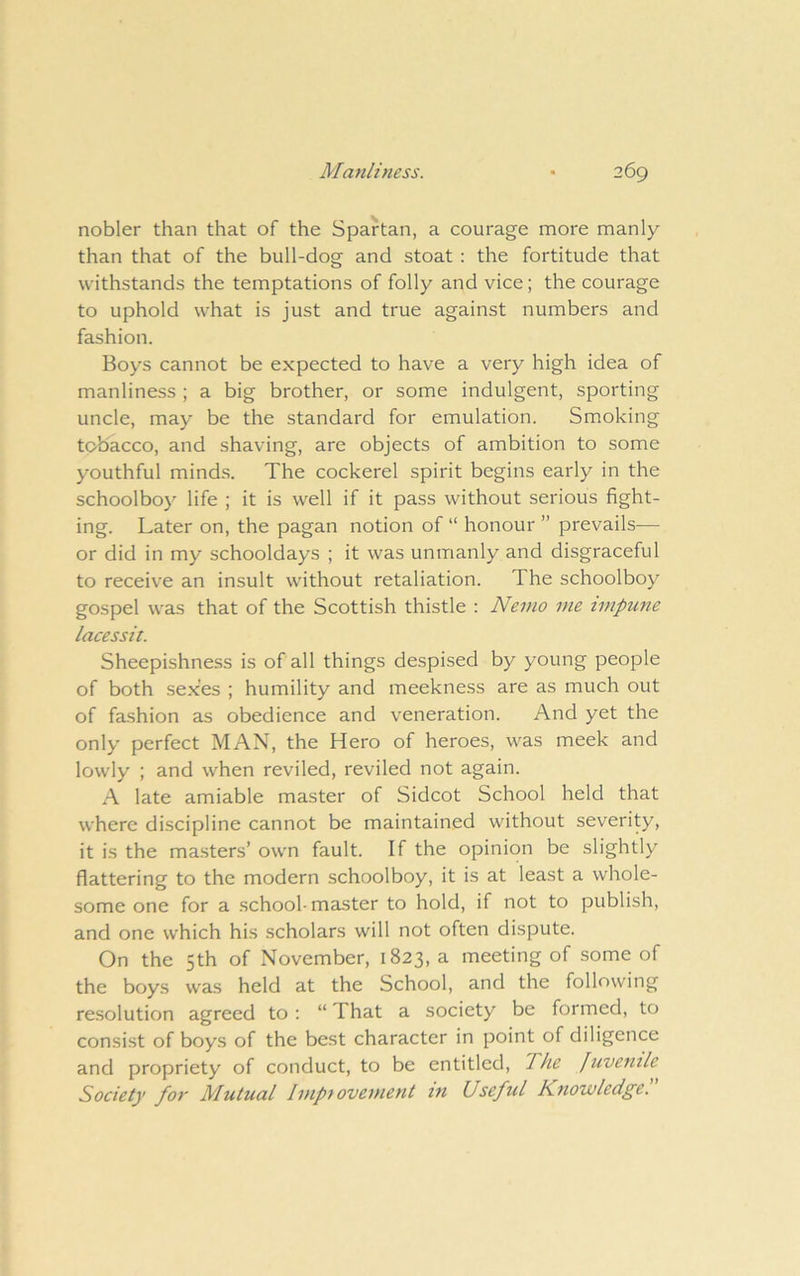 nobler than that of the Spartan, a courage more manly than that of the bull-dog and stoat : the fortitude that withstands the temptations of folly and vice; the courage to uphold what is just and true against numbers and fashion. Boys cannot be expected to have a very high idea of manliness ; a big brother, or some indulgent, sporting uncle, may be the standard for emulation. Smoking tobacco, and shaving, are objects of ambition to some youthful minds. The cockerel spirit begins early in the schoolboy life ; it is well if it pass without serious fight- ing. Later on, the pagan notion of “ honour ” prevails— or did in my schooldays ; it was unmanly and disgraceful to receive an insult without retaliation. The schoolboy gospel was that of the Scottish thistle : Nemo me impune lacessit. Sheepishness is of all things despised by young people of both .sexes ; humility and meekness are as much out of fashion as obedience and veneration. And yet the only perfect MAN, the Hero of heroes, was meek and lowly ; and when reviled, reviled not again. A late amiable master of Sidcot School held that where discipline cannot be maintained without severity, it is the masters’ own fault. If the opinion be slightly flattering to the modern schoolboy, it is at least a whole- some one for a school-master to hold, if not to publish, and one which his scholars will not often dispute. On the 5th of November, 1823, a meeting of some of the boys was held at the School, and the following resolution agreed to : “ That a society be formed, to consist of boys of the best character in point of diligence and propriety of conduct, to be entitled. The Juvenile Society for Mutual Impiovement in Useful Knowledge.