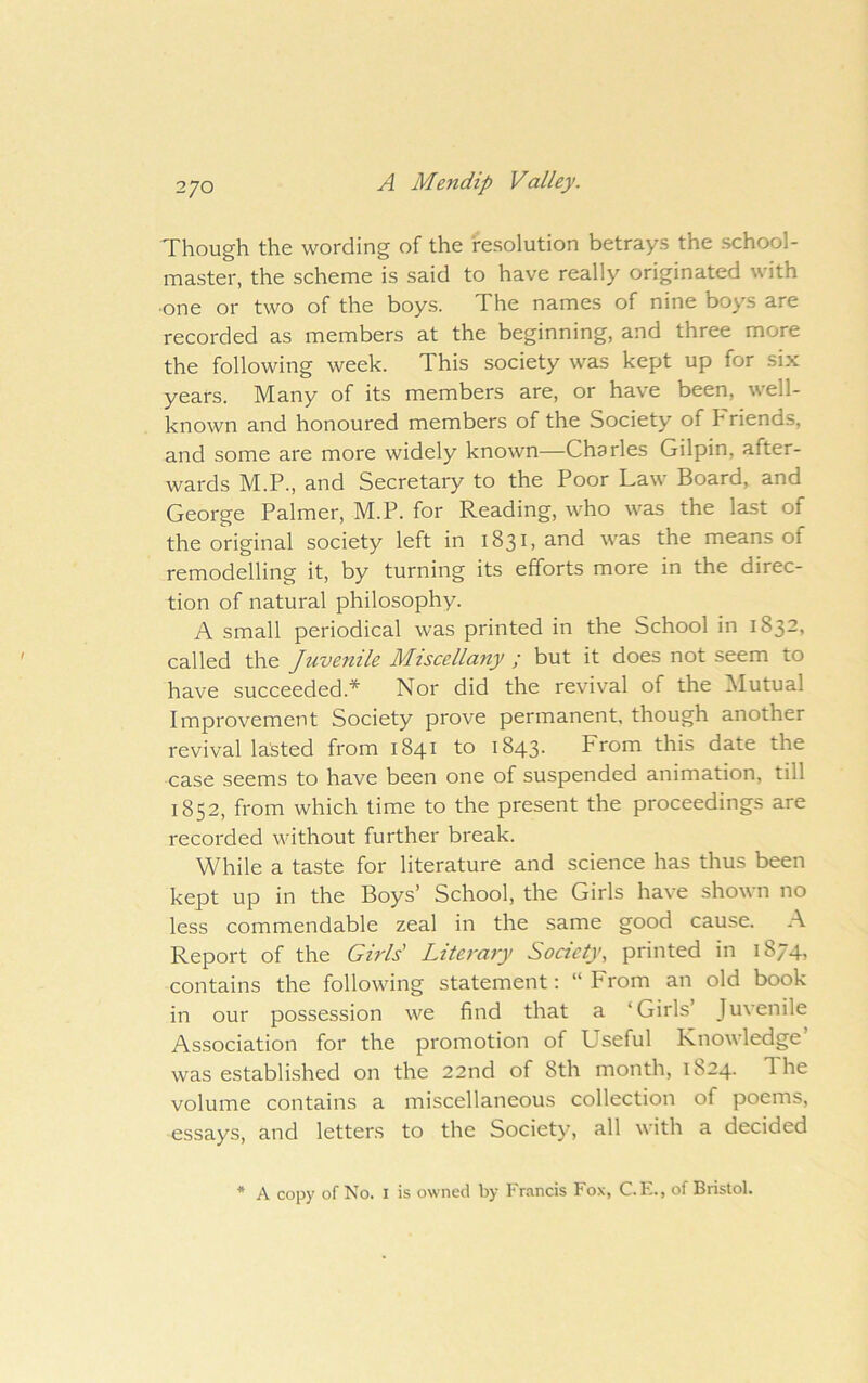 2/0 Though the wording of the resolution betrays the school- master, the scheme is said to have really originated with •one or two of the boys. The names of nine boys are recorded as members at the beginning, and three more the following week. This society was kept up for six years. Many of its members are, or have been, well- known and honoured members of the Society of Friends, and some are more widely known—Charles Gilpin, after- wards M.P., and Secretary to the Poor Law Board, and George Palmer, M.P. for Reading, who was the last of the original society left in 1831, and was the means of remodelling it, by turning its efforts more in the direc- tion of natural philosophy. A small periodical was printed in the School in 1832, called the Juvenile Miscellany ; but it does not seem to have succeeded.* Nor did the revival of the ^lutual Improvement Society prove permanent, though another revival lasted from 1841 to 1843. From this date the case seems to have been one of suspended animation, till 1852, from which time to the present the proceedings are recorded without further break. While a taste for literature and science has thus been kept up in the Boys’ School, the Girls have shown no less commendable zeal in the same good cause. A Report of the Girls' Literacy Society, printed in 1874, contains the following statement: “From an old book in our possession we find that a ‘Girls’ Juvenile Association for the promotion of Useful Knowledge’ was established on the 22nd of 8th month, 1824. The volume contains a miscellaneous collection of poems, essays, and letters to the Society, all with a decided * A copy of No. I is owned by Francis Fox, C.E., of Bristol.