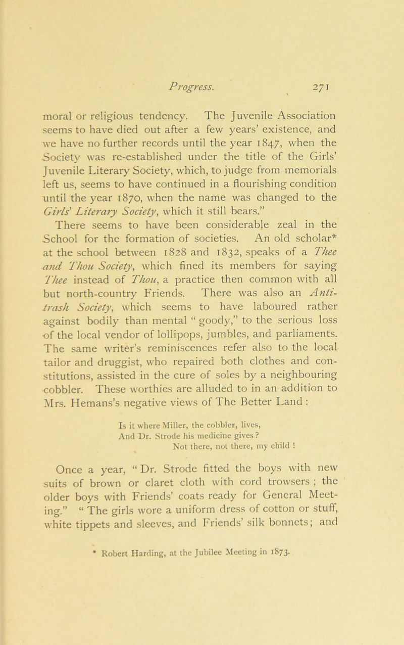 moral or religious tendency. The Juvenile Association seems to have died out after a few years’ existence, and we have no further records until the year 1847, when the Society was re-established under the title of the Girls’ Juvenile Literary Society, which, to judge from memorials left us, seems to have continued in a flourishing condition until the year 1870, when the name was changed to the Girls' Literary Society, which it still bears.” There seems to have been considerable zeal in the School for the formation of societies. An old scholar* at the school between 1828 and 1832, speaks of a Thee and Thou Society, which fined its members for saying Thee instead of Thoic, a practice then common with all but north-country Friends. There was also an Anti- irash Society, which seems to have laboured rather against bodily than mental “ goody,” to the serious loss ■of the local vendor of lollipops, jumbles, and parliaments. The same writer’s reminiscences refer also to the local tailor and druggist, who repaired both clothes and con- stitutions, a.ssisted in the cure of soles by a neighbouring cobbler. These worthies are alluded to in an addition to Mrs. Hemans’s negative views of The Better Land : Is it where Miller, the cobbler, lives. And Dr. Strode his medicine gives ? Not there, not there, my child ! Once a year, “ Dr. Strode fitted the boys with new suits of brown or claret cloth with cord trow.sers ; the older boys with Friends’ coats ready for General Meet- ing.” “ The girls wore a uniform dress of cotton or stuff, white tippets and sleeves, and hriends’ silk bonnets; and * Robert Harding, at the Jubilee Meeting in 1873.